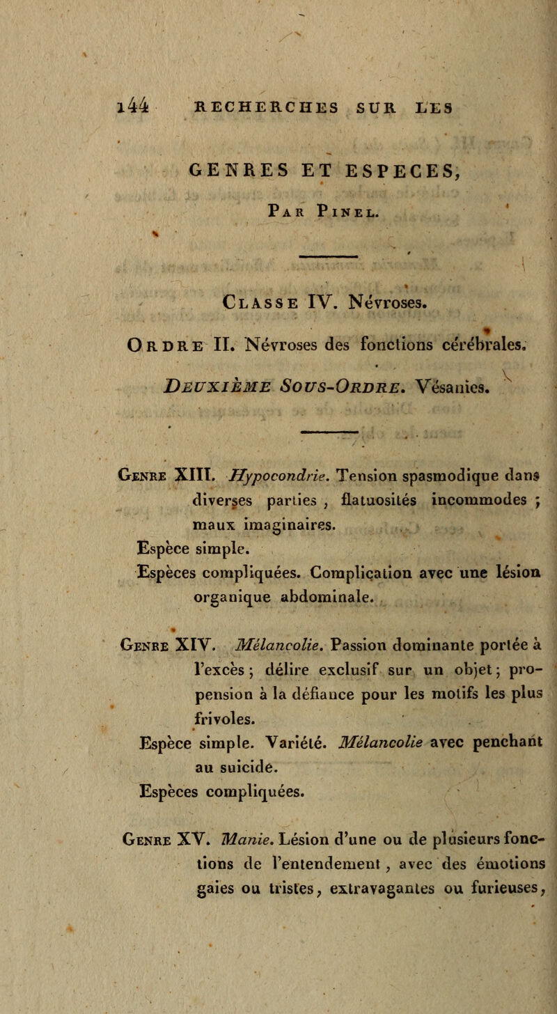 GENRES ET ESPECES, Par Pinel. Classe IV. Névroses. Ordre II. Névroses des fonctions cérébrales. Deuxième Sous-Ordre. Vésanies. Genre XIII. Hypocondrie. Tension spasmodiqne dans diverses parties , flataosités incommodes ; maux imaginaires. Espèce simple. Espèces compliquées. Complication avec une lésion organique abdominale. Genre XIV. Mélancolie. Passion dominante portée à l'excès ; délire exclusif sur un objet ; pro- pension à la défiance pour les motifs les plus frivoles. Espèce simple. Variété. Mélancolie avec penchant au suicide. Espèces compliquées. Genre XV. Manie. Lésion d'une ou de plusieurs fonc- tions de l'entendement, avec des émotions gaies ou tristes, extravagantes ou furieuses,