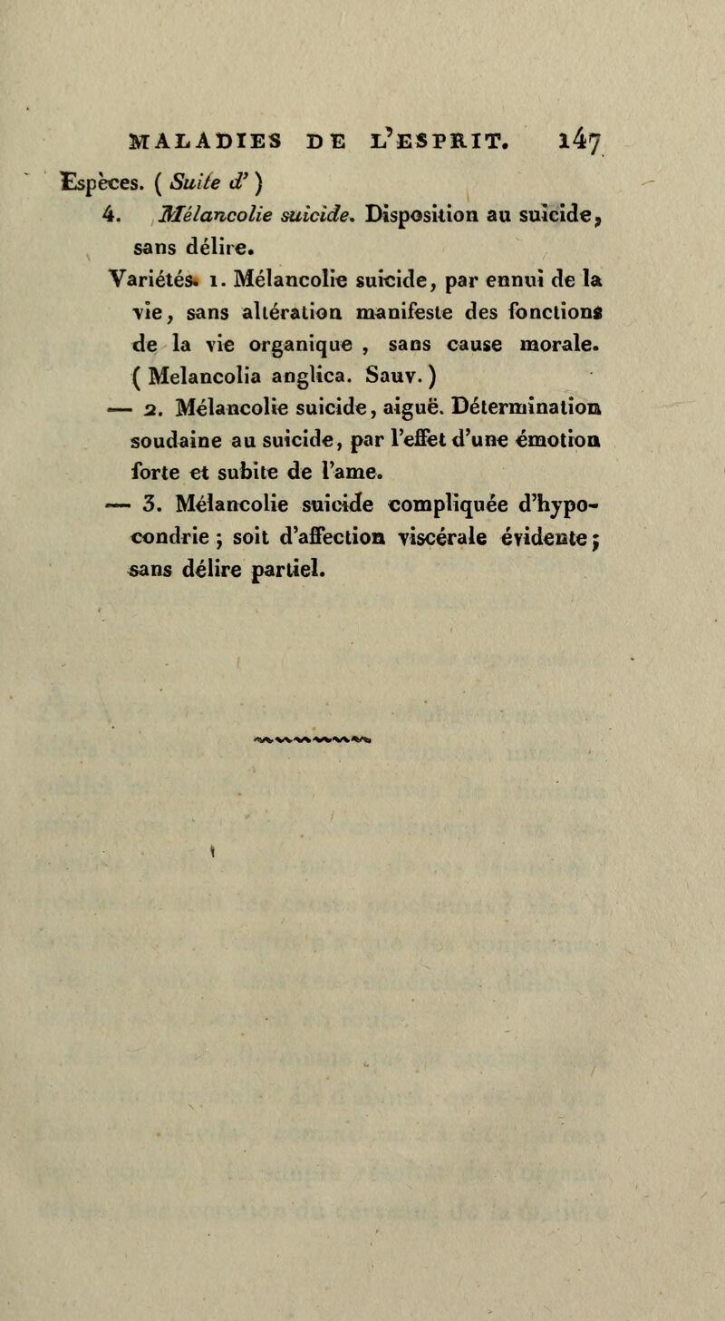 Espèces. ( Suite d' ) 4. Mélancolie suicide. Disposition au suicide, sans délire. Variétés. 1. Mélancolie suicide, par ennui de la \îe7 sans altération manifeste des fonctions de la vie organique , sa os cause morale. ( Melancolia anglica. Sauv. ) — 2. Mélancolie suicide, aiguë. Détermination soudaine au suicide, par l'effet d'une émotion forte et subite de l'ame. — 3. Mélancolie suicide compliquée d'hypo- condrie ; soit d'affection viscérale évidente ; «ans délire partiel. <WVW*<WW*/\>