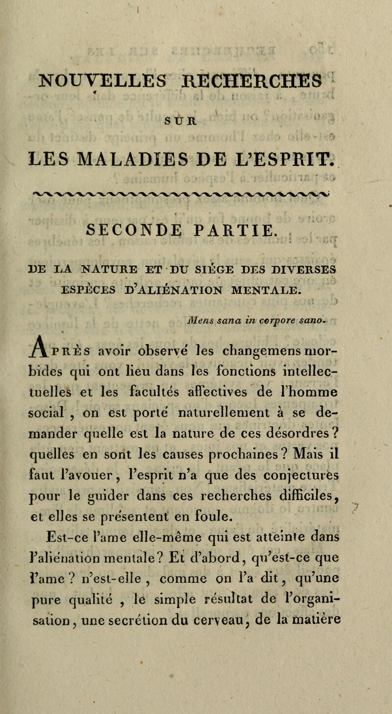 NOUVELLES RECHERCHES SUR LES MALADIES DE L'ESPRIT. SECONDE PARTIE. DE LA NATURE ET DU SIEGE DES DIVERSES ESPECES D'ALIÉNATION MENTALE. Mens sana in cerpore sano. xYprès avoir observe les changemens mor- bides qui ont lieu dans les fonctions intellec- tuelles et les facultés affectives de l'homme social , on est porte' naturellement à se de- mander quelle est la nature de ces désordres? quelles en sont les causes prochaines? Mais il faut l'avouer, l'esprit n'a que des conjectures pour le guider dans ces recherches difficiles, et elles se présentent en foule. Est-ce l'a me elle-même qui est atteinte dans l'aliénation mentale? Et d'abord, qu'est-ce que Famé ? n'est-eîîe , comme on l'a dit 9 qu'une pure qualité , le simple résultat de l'organi- sation , une sécrétion du cerveau, de la matière