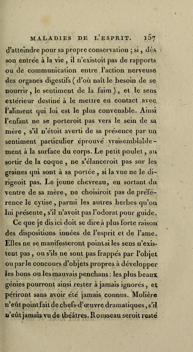 d'atteindre pour sa propre conservation ; si, dès son entrée à la vie , il n'exisloit pas de rapports ou de communication entre l'action nerveuse des organes digestifs ( d'où naît le besoin de se nourrir, le sentiment de la faim ), et le sens extérieur destine' à le mettre en contact avec l'aliment qui lui est le plus convenable. Ainsi l'enfant ne se porteroit pas vers le sein de sa mère , s'il n'étoit averti de sa présence par un sentiment particulier éprouve' vraisemblable- ment à la surface du corps. Le petit poulet, au sortir de la coque , ne s'élanceroit pas sur les graines qui sont à sa portée ? si la vue ne le di- rigeoit pas. Le jeune chevreau, en sortant du ventre de sa mère, ne choisiroit pas de préfé- rence le cytise, parmi les autres herbes qu'on lui présente, s'il n'avoit pas l'odorat pour guide. Ce que je dis ici doit se dire à plus forte raison des dispositions innées de l'esprit et de l'ame. Elles ne se manifesteront point si les sens n'exis- tent pas , ou s'ils ne sont pas frappe's par l'objet ou par le concours d'objets propres à développer les bons ou les mauvais penchans : les plus beaux génies pourront ainsi rester à jamais ignorés , et périront sans avoir été jamais connus. Molière n'eût pointfait de chefs-d'œuvre dramatiques, s'il a'eût jamais vu de théâtres. Rousseau seroit resté