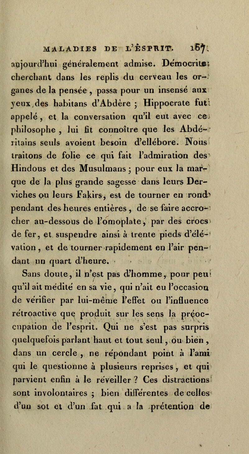 aujourd'hui généralement admise. Democrite; cherchant dans les replis du. cerveau les or- ganes de la pensée, passa pour un insensé aux jeux,des habitans d'Abdère ; Hippocrate fut'. appelé, et la conversation qu'il eut avec ce. philosophe , lui fit connoître que les Abdé- ritains seuls avoient besoin d'ellébore. Nous traitons de folie ce qui fait l'admiration des Hindous et des Musulmans ; pour eux la mar- que de la plus grande sagesse dans leurs Der- viches on leurs Fakirs, est de tourner en rondA pendant des heures entières, de se faire accro- cher au-dessous de l'omoplate, par des crocs de fer, et suspendre ainsi à trente pieds d'élé-' vation , et de tourner rapidement en l'air pen- dant un quart d'heure. Sans doute, il n'est pas d'homme, pour peut qu'il ait médite en sa vie, qui n'ait eu l'occasion de vérifier par lui-même l'effet ou l'influence rétroactive que produit sur les sens la préoc- cupation de l'esprit. Qui ne s'est pas surpris quelquefois parlant haut et tout seul, ou bien , dans un cercle, ne répondant point à l'ami qui le questionne à plusieurs reprises, et qui parvient enfin à le réveiller ? Ges distractions: sont involontaires ; bien différentes de celles d'un sot et d'un fat qui a la prétention de