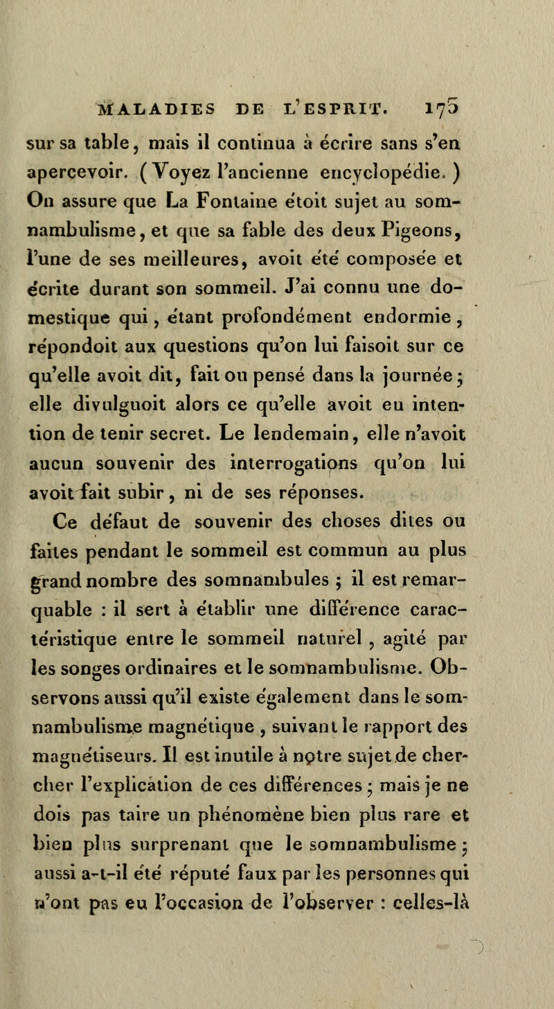 sur sa table, mais il continua à écrire sans s'en apercevoir. (Voyez l'ancienne encyclopédie, ) On assure que La Fontaine étoit sujet au som- nambulisme, et que sa fable des deux Pigeons, l'une de ses meilleures, avoit été composée et écrite durant son sommeil. J'ai connu une do- mestique qui, étant profondément endormie , répondoit aux questions qu'on lui faisoit sur ce qu'elle avoit dit, fait ou pensé dans la journée* elle divulguoit alors ce qu'elle avoit eu inten- tion de tenir secret. Le lendemain, elle n'avoit aucun souvenir des interrogations qu'on lui avoit fait subir , ni de ses réponses. Ce défaut de souvenir des choses dites ou faites pendant le sommeil est commun au plus grand nombre des somnambules ; il est remar- quable : il sert à établir une différence carac- téristique entre le sommeil naturel , agité par les songes ordinaires et le somnambulisme. Ob- servons aussi qu'il existe également dans le som- nambulisme magnétique , suivant le rapport des magnétiseurs. Il est inutile à notre sujet de cher- cher l'explication de ces différences ; mais je ne dois pas taire un phénomène bien plus rare et bien pins surprenant que le somnambulisme * aussi a-t-il été réputé faux par les personnes qui n'ont pas eu l'occasion de l'observer : celles-là