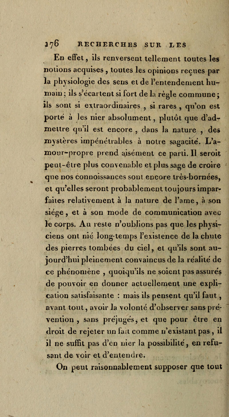 En effet, ils renversent tellement toutes les notions acquises , toutes les opinions reçues par la physiologie des sens et de l'entendement hu- main : ils s'écartent si fort de la règle commune ; ils sont si extraordinaires , si rares , qu'on est porté à les nier absolument, plutôt que d'ad- mettre qu'il est encore , dans la nature , des mystères impénétrables à notre sagacité. L'a- mour-propre prend aisément ce parti. Il seroit peut-être plus convenable et plus sage de croire que nos connoissances sont encore très-bornées, et qu'elles seront probablement toujours impar- faites relativement à la nature de l'ame, à son siège, et à son mode de communication avec le corps. Au reste n'oublions pas que les physi- ciens ont nié long-temps l'existence de la chute des pierres tombées du ciel, et qu'ils sont au- jourd'hui pleinement convaincus de la réalité de ce phénomène , quoiqu'ils ne soient pas assurés de pouvoir en donner actuellement une expli- cation satisfaisante : mais ils pensent qu'il faut, avant tout, avoir la volonté d'observer sans pré- vention , sans préjugés, et que pour être en droit de rejeter un fait comme n'existant pas , il il ne suffit pas d'en nier la possibilité, en refu- sant de voir et d'entendre. On peut raisonnablement supposer que tout