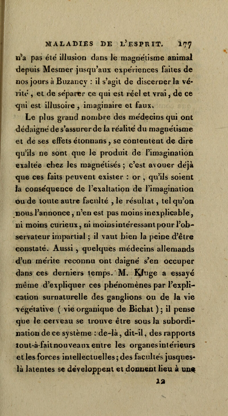 n*a pas été illusion dans le magnétisme animal depuis Mesmer jusqu'aux expériences faites de nos jours à Buzancy : il s'agit de discerner la vé- rité , et de séparer ce qui est réel et vrai, de ce <jui est illusoire , imaginaire et faux» Le plus grand nombre des médecins qui ont dédaigné de s'assurer de la réalité du magnétisme et de ses effets étonnans , se contentent de dire qu'ils ne sont que le produit de l'imagination exaltée chez les magnétisés ; c'est avouer déjà que ces faits peuvent exister : or , qu'ils soient la conséquence de l'exaltation de l'imagination ou de toute autre faculté , le résultat, tel qu'on nous l'annonce, n'en est pas moins inexplicable, ni moins curieux, ni moins intéressant pour l'ob- servateur impartial ; il vaut bien la peine d'être constaté. Aussi, quelques médecins allemands d'un mérite reconnu ont daigné s'en occuper dans ces derniers temps.'M. Kiluge a essayé même d'expliquer ces phénomènes par l'expli- cation surnaturelle des ganglions ou de la vie •végétative ( vie organique de Bichat ) ; il pense que le cerveau se trouve être sous la subordi- nation de ce système : de-là, dit-il, des rapports îout-à-faitnouveaux entre les organes intérieurs et les forces intellectuelles ; des facultés jusques* là latentes se développent et donnent lieu à un* 12 s.