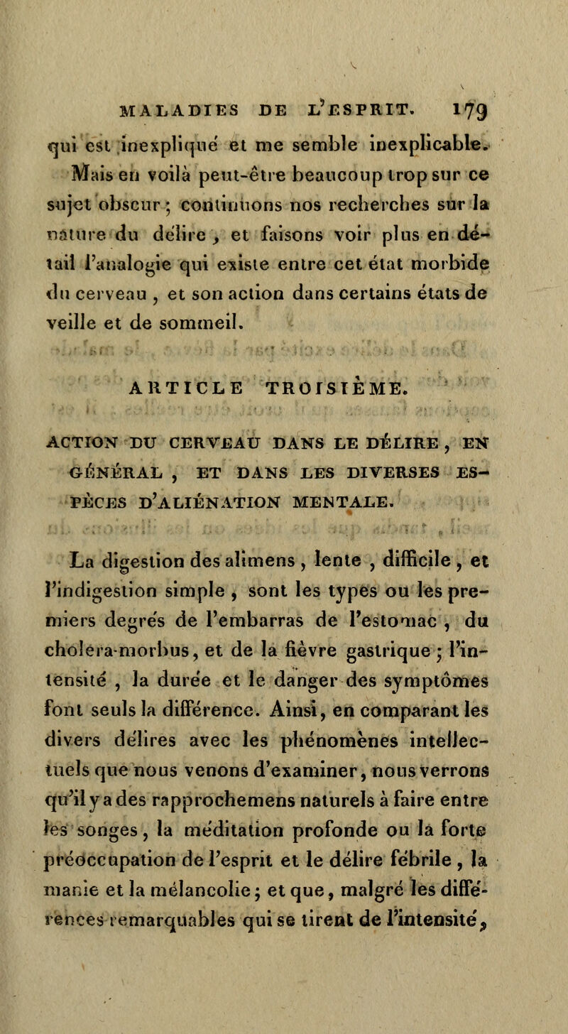 qui est inexpliqué et me semble inexplicable. Mais en voilà peut-être beaucoup trop sur ce sujet obscur; continuons nos recherches sur la nature du délire _, et faisons voir plus en dé- tail l'analogie qui existe entre cet état morbide du cerveau , et son action dans certains états de veille et de sommeil. ARTICLE TROISIÈME. ACTION DU CERVEAU DANS LE DÉLIRE , EN GÉNÉRAL , ET DANS LES DIVERSES ES- PÈCES d'aliénation MENTALE. La digestion des aîimens , lente , difficile , et l'indigestion simple , sont les types ou les pre- miers degrés de l'embarras de l'estomac , du choîera-morbus, et de la fièvre gastrique • l'in- tensité , la durée et le danger des symptômes font seuls la différence. Ainsi, en comparant les divers délires avec les phénomènes intellec- tuels que nous venons d'examiner, nous verrons qu'il y a des rapprochemens naturels à faire entre les songes, la méditation profonde ou la forte préoccupation de l'esprit et le délire fébrile , la manie et la mélancolie ; et que, malgré les diffé- rences remarquables qui se tirent de l'intensité;