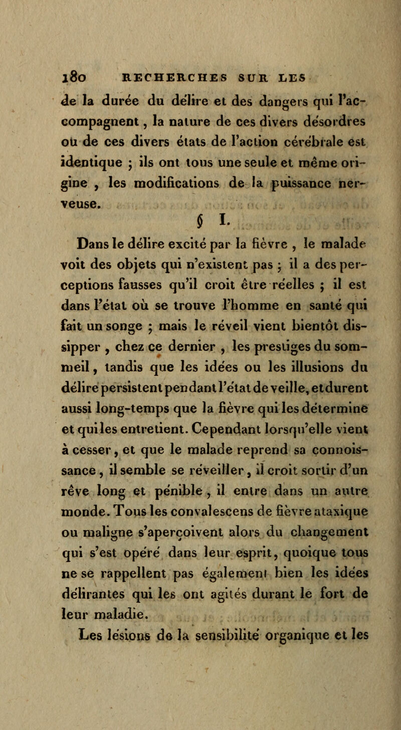de la durée du délire et des dangers qui l'ac- compagnent , la nature de ces divers desordres ou de ces divers états de Faction cérébrale est identique ; ils ont tous une seule et même ori- gine , les modifications de la puissance ner- veuse. § L Dans le délire excité par la fièvre , le malade voit des objets qui n'existent pas ; il a des per- ceptions fausses qu'il croit être réelles ; il est dans l'état où se trouve l'homme en santé qui fait un songe ; mais le réveil vient bientôt dis- sipper , chez ce dernier , les prestiges du som- meil, tandis que les idées ou les illusions du délire persistent pendant l'état de veille, etdurent aussi long-temps que la fièvre qui les détermine et quiles entretient. Cependant lorsqu'elle vient à cesser, et que le malade reprend sa connois- sance, il semble se réveiller} il croit sortir d'un rêve long et pénible , il entre dans un autre monde. Tous les convalescens de fièvre ataxique ou maligne s'aperçoivent alors du changement qui s'est opéré dans leur esprit, quoique tous ne se rappellent pas également bien les idées délirantes qui les ont agités durant le fort de leur maladie. Les lésions de la sensibilité organique et les