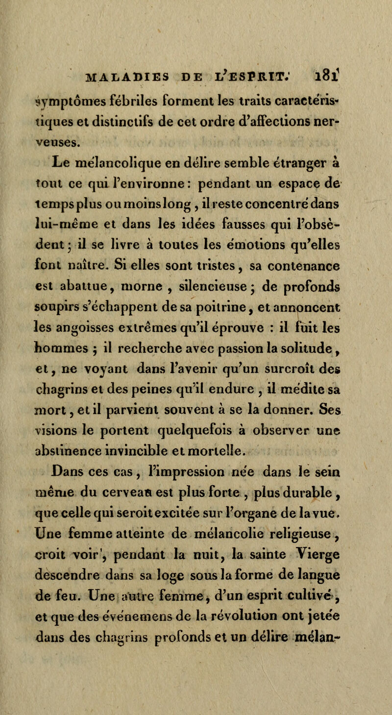 symptômes fébriles forment les traits caractéris- tiques et distinctifs de cet ordre d'affections ner- veuses. Le mélancolique en délire semble étranger à tout ce qui l'environne : pendant un espace de temps plus ou moins long , il reste concentré dans lui-même et dans les idées fausses qui l'obsè- dent • il se livre à toutes les émotions qu'elles font naître. Si elles sont tristes, sa contenance est abattue, morne , silencieuse ; de profonds soupirs s'échappent de sa poitrine, et annoncent les angoisses extrêmes qu'il éprouve : il fuit les hommes 5 il recherche avec passion la solitude , et, ne voyant dans l'avenir qu'un surcroît des chagrins et des peines qu'il endure , il médite sa mort, et il parvient souvent à se la donner. Ses visions le portent quelquefois à observer une abstinence invincible et mortelle. Dans ces cas, l'impression née dans le sein même du cerveaa est plus forte , plus durable, que celle qui seroit excitée sur l'organe de la vue. Une femme atteinte de mélancolie religieuse, croit voir', pendant la nuit, la sainte Vierge descendre dans sa loge sous la forme de langue de feu. Une autre femme, d'un esprit cultivé, et que des événemensde la révolution ont jetée dans des chagrins profonds et un délire mélan-