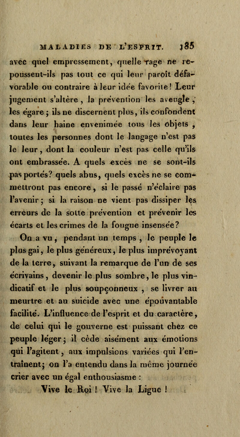 avec quel empressement, quelle rage-ne re- poussent-ils pas lout ce qui leur paroît défa- vorable ou contraire à leur idée favorite ! Leur jugement s'altère , la prévention les aveugle , les égare ; ils ne discernent pins, ils confondent dans leur haine envenimée tous les objets , toutes les personnes dont le langage n'est pas le leur, dont la couleur n'est pas celle qu'ils ont embrassée. A quels excès ne se sont-ils pas portés? quels abus, quels excès ne se conv* mettront pas encore, si le passé n'éclaire pas l'avenir ; si la raison ne vient pas dissiper les erreurs de la sotte prévention et prévenir les écarts et les crimes de la fougue insensée? On a vu, pendant un temps , le peuple le plus gai, le plus généreux, le plus imprévoyant de la terre, suivant la remarque de l'un de ses écrivains, devenir le plus sombre, le plus vin- dicatif et le plus soupçonneux , se livrer au meurtre et au suicide avec une épouvantable facilité. L'influence de l'esprit et du caractère, de celui qui le gouverne est puissant chez ce peuple léger; il cède aisément aux émotions qui l'agi lent-, aux impulsions variées qui l'en- traînent; on l'a entendu dans la même journée crier avec un égal enthousiasme : \ive le Roi ! Vive la Ligue !