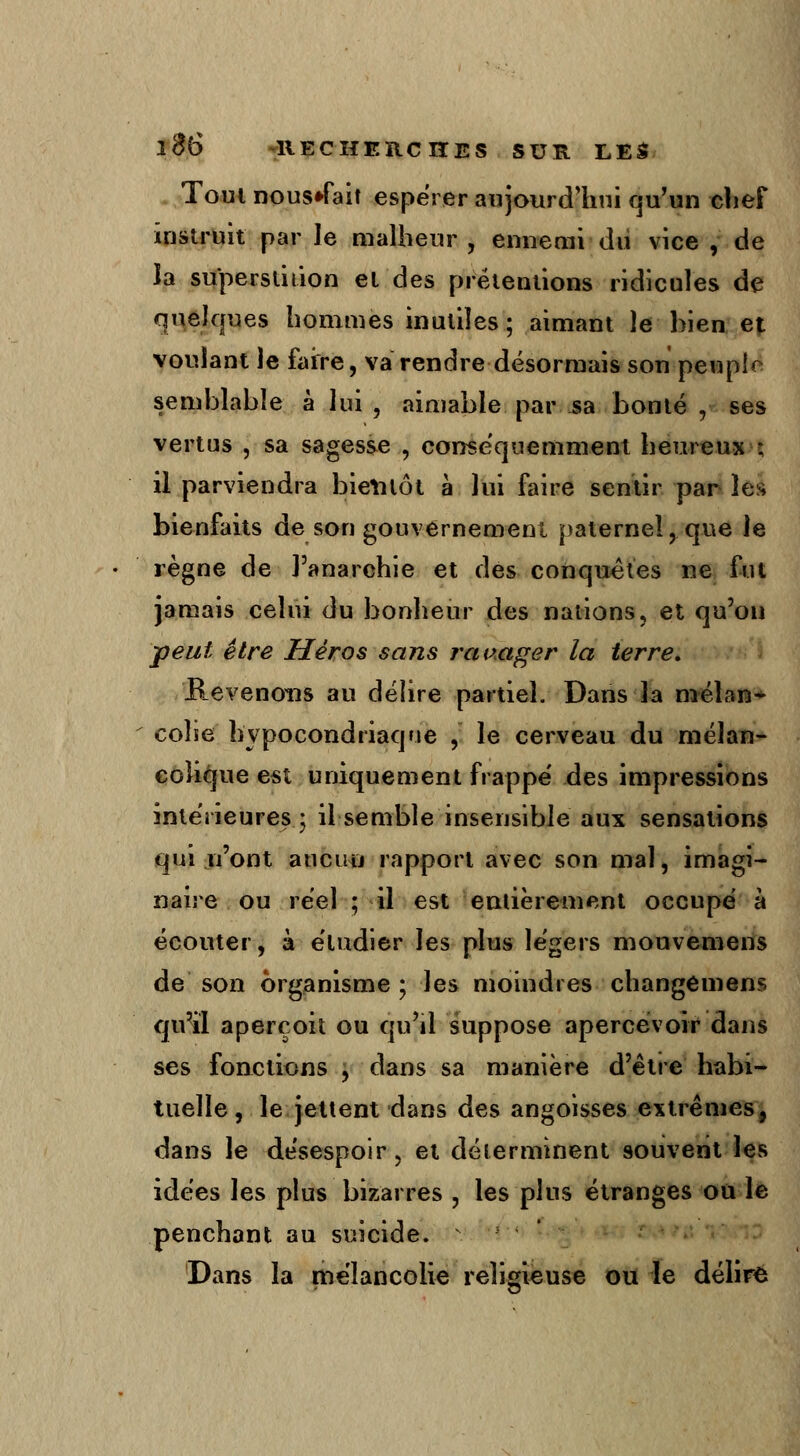 Tout nous»fait espérer aujourd'hui qu'un chef instruit par Je malheur , ennemi dd vice , de la superstition et des prétentions ridicules de quelques hommes inutiles ; aimant le bien et voulant le faire, va rendre désormais son peuple semblable à lui , aimable par sa bonté , ses vertus , sa sagesse , conséquemment heureux ; il parviendra bientôt à lui faire sentir par les bienfaits de son gouvernement paternel, que le règne de l'anarchie et des conquêtes ne fut jamais celui du bonheur des nations, et qu'on peut être Héros sans ravager la terre. E_evenoiis au délire partiel. Dans la mélan- colie hypocondriaque , le cerveau du mélan- colique est uniquement frappe' des impressions intérieures.; il semble insensible aux sensations qui n'ont aucun rapport avec son mal, imagi- naire ou réel ; il est entièrement occupé à écouter, à étudier les plus légers mouvemens de son organisme ; les moindres changemens qu'il aperçoit ou qu'il suppose apercevoir dans ses fonctions , dans sa manière d'être habi- tuelle, le jettent dans des angoisses extrêmes, dans le désespoir, et déterminent souvent les idées les plus bizarres , les plus étranges ou le penchant au suicide. Dans la mélancolie religieuse ou le délire