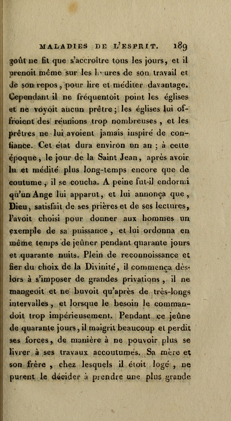 goût ne fit que s'accroître tous les jours, et il ^renoit même sur les lr ures de son travail et de son repos, pour lire et méditer davantage. Cependant il ne fréquentoit point les églises et ne voyoit aucun prêtre; les églises lui of- froient des réunions trop nombreuses , et les prêtres ne lui avoient jamais inspiré de con- fiance. Cet état dura environ un an ; à celte époque, le jour de la Saint Jean, après avoir lu et médité plus long-temps encore que de coutume, il se coucha. À peine fut-il endormi qu'un Ange lui apparut, et lui annonça que, Dieu, satisfait de ses prières et de ses lectures, l'avoit choisi pour donner aux hommes un exemple de sa puissance , et lui ordonna en même temps de jeûner pendant quarante jours et quarante nuits. Plein de reconnoissance et fier du choix de la Divinité, il commença dès* lors à s'imposer de grandes privations , il ne mangeoit et ne buvoit qu'après de très-longs intervalles , et lorsque le besoin le comman- doit trop impérieusement. Pendant ce jeûne de quarante jours, il maigrit beaucoup et perdit ses forces,, de manière à ne pouvoir plus se livrer à ses travaux accoutumés. Sa mère et son frère , chez lesquels il étoit logé , ne purent le décider à prendre une plus grande