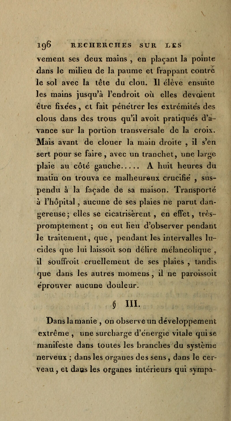 vement ses deux mains , en plaçant la pointe dans le milieu de la paume et frappant contre le sol avec la tête du clou. Il élève ensuite les mains jusqu'à l'endroit où elles dévoient être fixées, et fait pénétrer les extrémités des clous dans des trous qu'il avoit pratiqués d'a- vance sur la portion transversale de la croix. Mais avant de clouer la main droite , il s'en sert pour se faire , avec un tranchet, une large plaie au côté gauche..... A huit heures du matin on trouva ce malheureux crucifié , sus- pendu à la façade de sa maison. Transporté à l'hôpital, aucune de ses plaies ne parut dan- gereuse ; elles se cicatrisèrent, en effet, très- promptement ; on eut lieu d'observer pendant le traitement, que, pendant les intervalles lu- cides que lui laissoit son délire mélancolique . il souffroit cruellement de ses plaies , tandis que dans les autres momens, il ne paroissoit éprouver aucune douleur. § m. Dans la manie , on observe un développement extrême , une surcharge d'énergie vitale qui se manifeste dans toutes les branches du système nerveux ; dans les organes des sens, dans le cer- veau , et daus les organes intérieurs qui sympa-