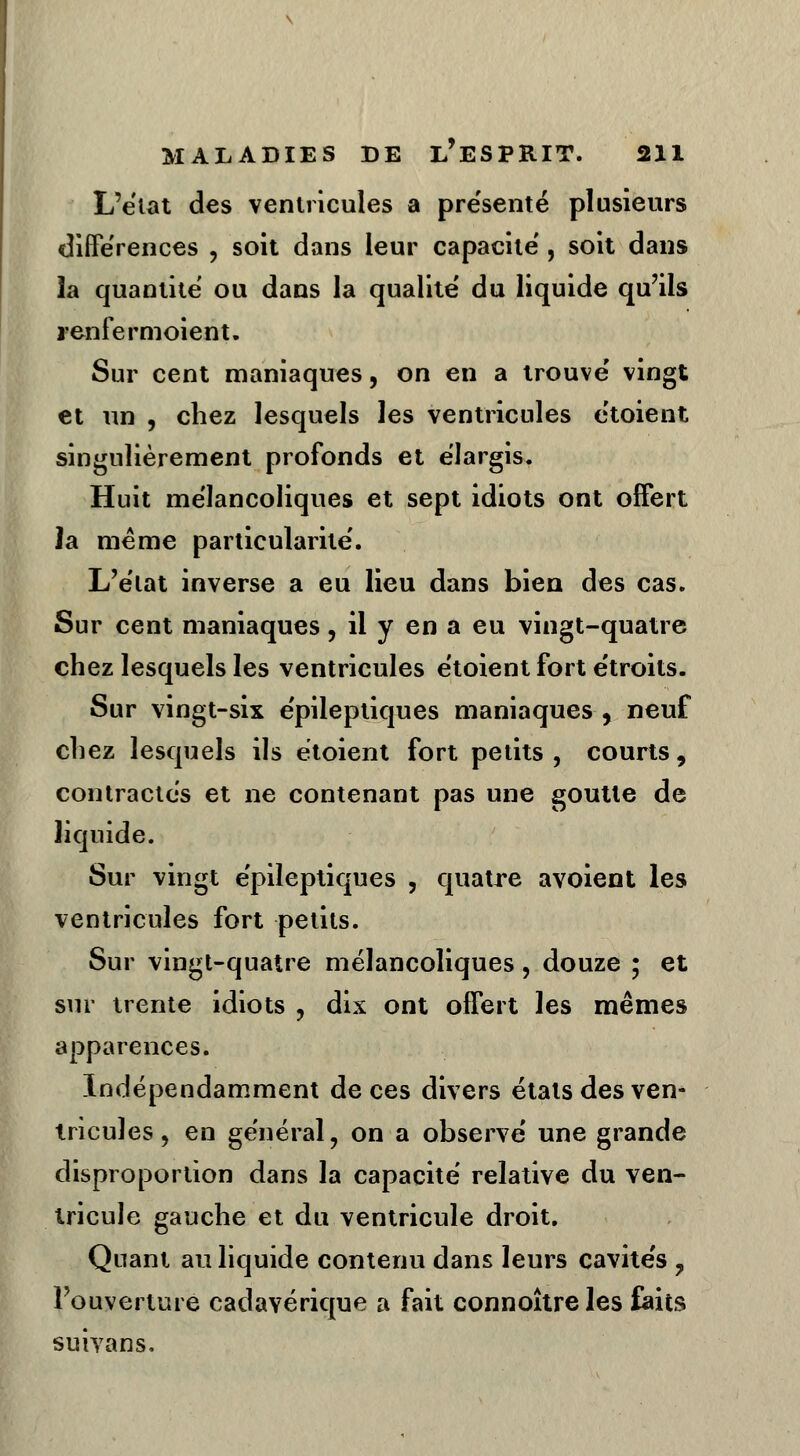 L'état des ventricules a pre'senté plusieurs différences , soit dans leur capacité , soit dans îa quantité ou dans la qualité du liquide qu'ils renfermoient. Sur cent maniaques, on en a trouvé vingt et un , chez lesquels les ventricules étoient singulièrement profonds et élargis. Huit mélancoliques et sept idiots ont offert la même particularité. L'état inverse a eu lieu dans bien des cas. Sur cent maniaques, il y en a eu vingt-quatre chez lesquels les ventricules étoient fort étroits. Sur vingt-six épileptiques maniaques, neuf chez lesquels ils étoient fort petits, courts, contractés et ne contenant pas une goutte de liquide. Sur vingt épileptiques , quatre avoient les ventricules fort petits. Sur vingt-quatre mélancoliques, douze ; et sur trente idiots , dix ont offert les mêmes apparences. Indépendamment de ces divers étals des ven- tricules , en général, on a observé une grande disproportion dans la capacité relative du ven- tricule gauche et du ventricule droit. Quant au liquide contenu dans leurs cavités ? l'ouverture cadavérique a fait connoîtreles faits suiyans.