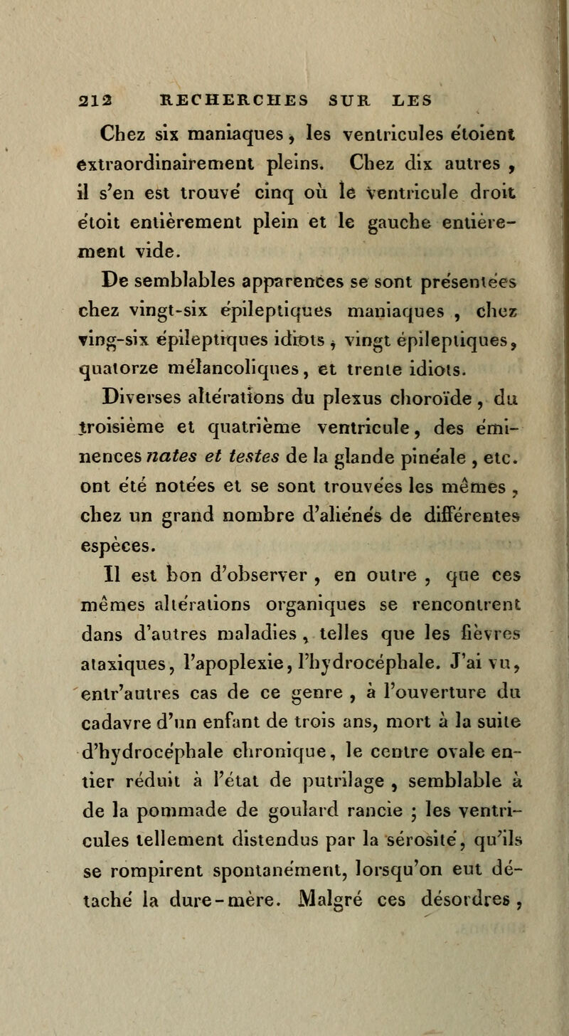 Chez six maniaques, les ventricules e'toient extraordinairement pleins. Chez dix autres , il s'en est trouve' cinq où le Ventricule droit ëtoit entièrement plein et le gauche entière- ment vide. De semblables apparences se sont présentées chez vingt-six épileptiques maniaques , chez ving-six épileptiques idiots i vingt épileptiques, quatorze mélancoliques, et trente idiots. Diverses altérations du plexus choroïde , du troisième et quatrième ventricule, des émi- nenees nates et testes de la glande pinéaîe , etc. ont été notées et se sont trouvées les mêmes , chez un grand nombre d'aliénés de différentes espèces. Il est bon d'observer , en outre , que ces mêmes altérations organiques se rencontrent dans d'autres maladies , telles que les fièvres ataxiques, l'apoplexie, l'hydrocéphale. J'ai vu, entr'autres cas de ce genre , à l'ouverture du cadavre d'un enfant de trois ans, mort à la suite d'hydrocéphale chronique, le centre ovale en- tier réduit à l'état de putrilage , semblable à de la pommade de goulard rancie ; les ventri- cules tellement distendus par la sérosité, qu'ils se rompirent spontanément, lorsqu'on eut dé- taché la dure-mère. Malgré ces désordres,