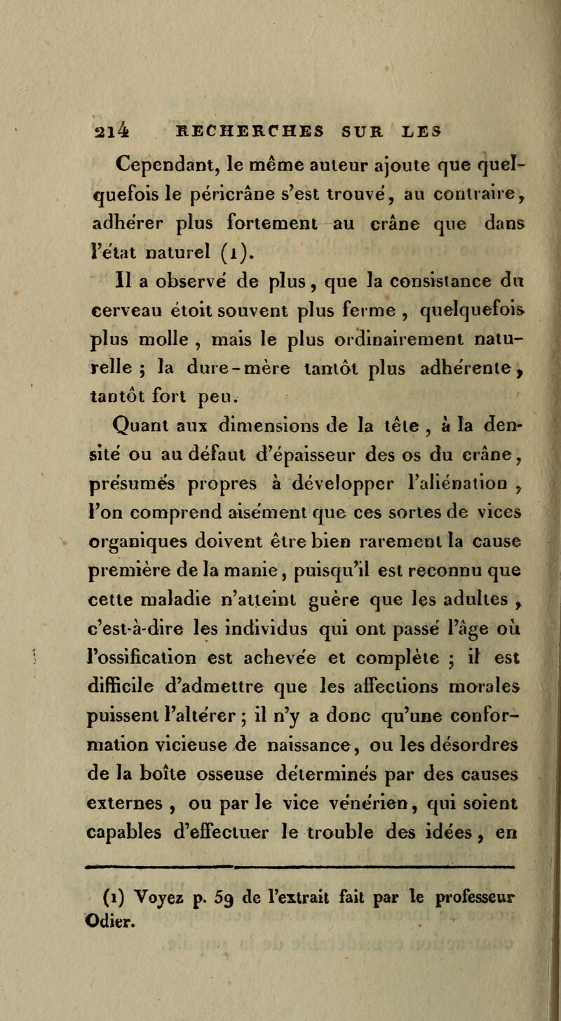 Cependant, le même auteur ajoute que quel- quefois le péricrâne s'est trouvé, au contraire, adhérer plus fortement au crâne que dans l'état naturel (1). Il a observé de plus, que la consistance dn cerveau étoit souvent plus ferme , quelquefois plus molle , mais le plus ordinairement natu- relle 5 la dure-mère tantôt plus adhérente, tantôt fort peu. Quant aux dimensions de la têle , à la den- sité ou au défaut d'épaisseur des os du crâne, présumés propres à développer l'aliénation , l'on comprend aisément que ces sortes de vices organiques doivent être bien rarement la cause première de la manie, puisqu'il est reconnu que cette maladie n'atteint guère que les adultes f c'est-à-dire les individus qui ont passé l'âge où, l'ossification est achevée et complète • il est difficile d'admettre que les affections morales puissent l'altérer ; il n'y a donc qu'une confor- mation vicieuse de naissance, ou les désordres de la boîte osseuse déterminés par des causes externes , ou par le vice vénérien, qui soient capables d'effectuer le trouble des idées, en (1) Voyez p. 59 de l'extrait fait par le professeur Odier.