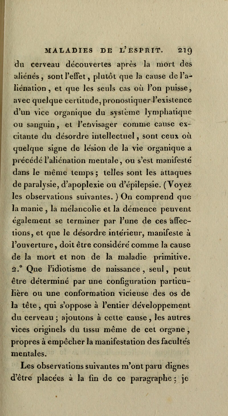 du cerveau découvertes après la mort des aliénés, sont l'effet, plutôt que la cause de l'a- liénation , et que les seuls cas où l'on puisse, avec quelque certitude, pronostiquer l'existence d'un vice organique du système lymphatique ou sanguin , et l'envisager comme cause ex- citante du désordre intellectuel, sont ceux où quelque signe de lésion de la vie organique a précédé l'aliénation mentale, ou s'est manifesté dans le même temps ; telles sont les attaques de paralysie, d'apoplexie ou d'épilepsie. (Voyez les observations suivantes. ) On comprend que la manie , la mélancolie et la démence peuvent également se terminer par l'une de ces affec- tions, et que le désordre intérieur, manifeste à l'ouverture, doit être considéré comme la cause de la mort et non de la maladie primitive. 12.° Que l'idiotisme de naissance, seul, peut être déterminé par une configuration particu- lière ou une conformation vicieuse des os de la tête, qui s'oppose à l'entier développement du cerveau • ajoutons à celle cause, les autres vices originels du tissu même de cet organe \ propres à empêcher la manifestation des facultés mentales. Les observations suivantes m'ont paru dignes d'être placées a la fin de ce paragraphe ; je