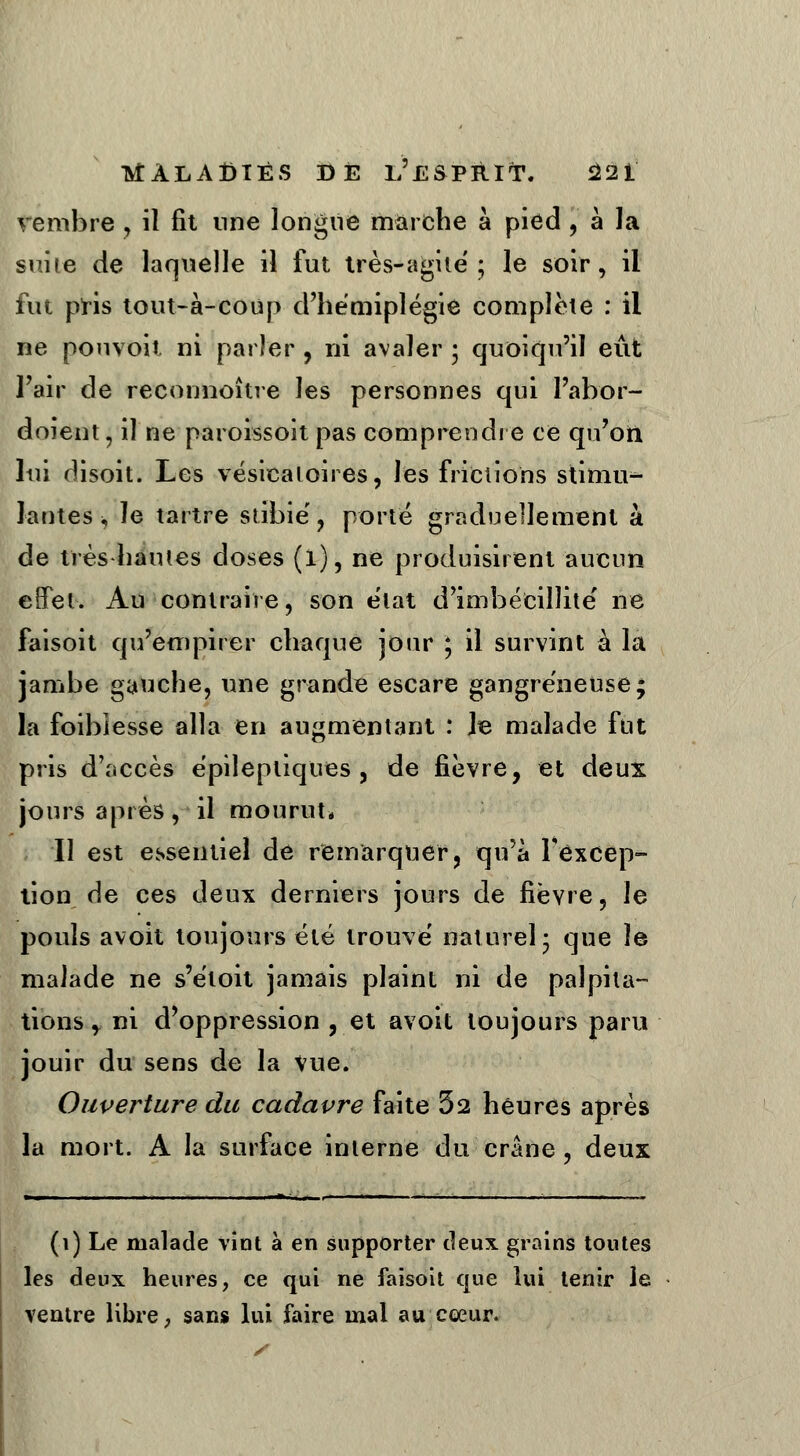 vembre , il fit une longue marche à pied , à la suite de laquelle il fut très-agile; le soir, il fut pris tout-à-coup d'hémiplégie complète : il ne pouvoit ni parler , ni avaler ; quoiqu'il eût l'air de reconnoître les personnes qui l'abor- doient, il ne paroissoit pas comprendre ce qu'on lui disoit. Les vésicaioires, les frictions stiniu^- lantes ^ le tartre stibié, porté graduellement à de très hautes doses (l), ne produisirent aucun effet. Au contraire, son état d'imbécillité ne faisoit qu'empirer chaque jour ; il survint à la jambe gauche, une grande escare gangreneuse; la foiblesse alla en augmentant : Je malade fut pris d'accès épilepliques, de fièvre, et deux jours après, il mourut* Il est essentiel de remarquer, qu'a l'excep- tion de ces deux derniers jours de fièvre, le pouls avoit toujours été trouvé naturel3 que le malade ne s'étoit jamais plaint ni de palpita- tions, ni d'oppression , et avoit toujours paru jouir du sens de la Vue. Ouverture du cadavre faite 52 heures après la mort. A la surface interne du crâne , deux » . I 1 . . . »,..!■. ■ - 1 ■ 1 il. (1) Le malade vint à en supporter deux grains toutes les deux heures, ce qui ne faisoit que lui tenir le ventre libre ; sans lui faire mal au cœur.