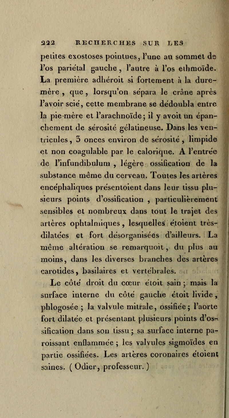 pelites exostoses pointues, l'une au sommet de l'os pariétal gauche , l'autre à l'os eihmoïde. La première adhéroit si fortement à la dure- mère , que , lorsqu'on sépara le crâne après l'avoir scie, cette membrane se dédoubla entre la pie-mère et l'arachnoïde ; il y avoit un épan- chement de sérosité gélatineuse. Dans les ven- tricules, 3 onces environ de sérosité, limpide et non coagulable par le calorique. A l'entrée de l'infundibulum , légère ossification de la substance même du cerveau. Toutes les artères encéphaliques présentoient dans leur tissu plu- sieurs points d'ossification , particulièrement sensibles et nombreux dans tout le trajet des artères ophtalmiques, lesquelles étoient très- dilatées et fort désorganisées d'ailleurs. La même altération se remarquoit, du plus au moins, dans les diverses branches des artères carotides, basilaires et verlébrales. Le côté droit du cœur étoit sain ; mais la surface interne du côté gauche étoit livide , phlogosée ; la valvule mitrale, ossifiée; l'aorte fort dilatée et présentant plusieurs points d'os^ sification dans son lissu y sa surface interne pa- roissant enflammée ; les valvules sigmoïdes en partie ossifiées. Les artères coronaires étoient saines. (Odier, professeur.)