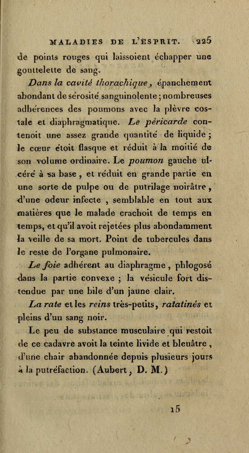 de points rouges qui laissoient échapper une gouttelette de sang* Dans lu cavité thorachique , épanche nient abondant de sérosité' sanguinolente ; nombreuses adhérences des poumons avec la plèvre cos- tale et diaphragmatiqne. Le péricarde con- tenoit une assez grande quantité de liquide ; le cœur étoit flasque et réduit à la moitié de son volume ordinaire. Le poumon gauche ul- céré à sa base , et réduit en grande partie en une sorte de pulpe ou de putrilage noirâtre 9 «d'une odeur infecte , semblable en tout aux ^matières que le malade crachoit de temps en temps, et qu'il avoit rejetées plus abondamment la veille de sa mort. Point de tubercules dans le reste de l'organe pulmonaire. Le foie adhérent au diaphragme, phlogosé <Ians îa partie convexe ; la vésicule fort dis- tendue par une bile d'un jaune clair. La rate et les reins très-petits, ratatinés et pleins d'un sang noir. Le peu de substance musculaire qui restoit de ce cadavre avoit la teinte livide et bleuâtre , d'une chair abandonnée depuis plusieurs jours à la putréfaction. (Aubert; D. M.) i5 J
