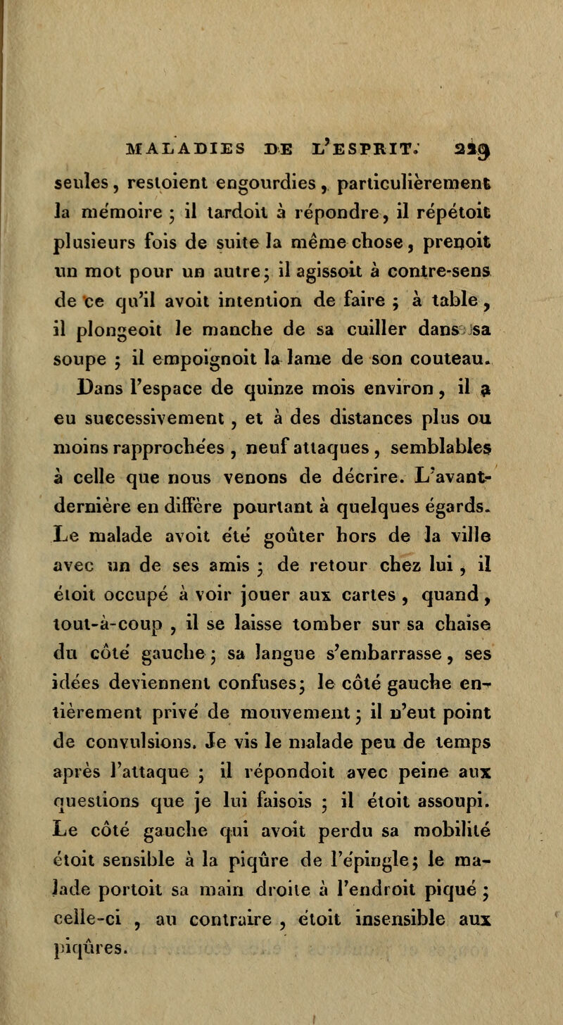 seules, restoient engourdies , particulièrement la mémoire ; il tardoit à répondre, il répétoit plusieurs fois de suite la même chose, prenoit un mot pour un autre; il agissoit à contre-sens de ce qu'il avoit intention de faire ; à table, il plongeoit le manche de sa cuiller dans sa soupe ; il empoignoit la lame de son couteau. Dans l'espace de quinze mois environ, il a eu successivement, et à des distances plus ou moins rapprochées , neuf attaques , semblables à celle que nous venons de décrire. L'avant- dernière en diffère pourtant à quelques égards. Le malade avoit été goûter hors de la ville avec un de ses amis ; de retour chez lui i il éloit occupé à voir jouer aux cartes , quand, tout-à-coup , il se laisse tomber sur sa chaise du côte' gauche ; sa langue s'embarrasse, ses idées deviennent confuses* le côté gauche en^ tièrement prive' de mouvement 3 il n'eut point de convulsions. Je vis le malade peu de temps après l'attaque ; il répondoit avec peine aux questions que je lui faisois ; il étoit assoupi. Le côté gauche qui avoit perdu sa mobilité étoit sensible à la piqûre de l'épingle; le ma- lade portoit sa main droite à l'endroit piqué • celle-ci , au contraire , étoit insensible aux piqûres.