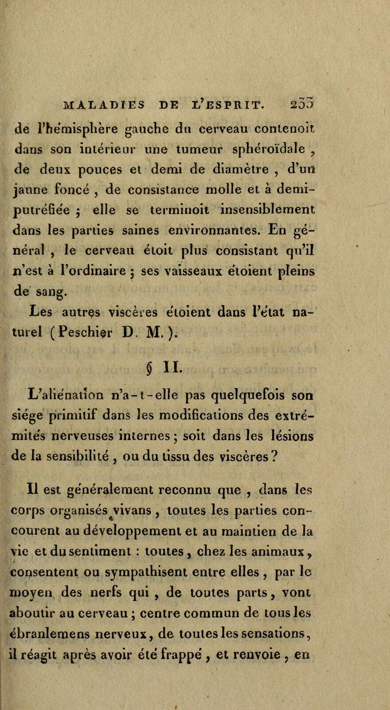 de l'hémisphère gauche du cerveau contenoït dans son intérieur une tumeur sphéroïdaîe , de deux pouces et demi de diamètre , d'un jaune foncé , de consistance molle et à demi- putréfiëe ; elle se terminoit insensiblement dans les parties saines environnantes. En gé- néral , le cerveau étoit plus consistant qu'il n'est à l'ordinaire ; ses vaisseaux ëtoient pleins de sang. Les autres viscères étoient dans l'état na- turel (Peschier D. M. ). ! § IL L'aliénation n'a-1-elle pas quelquefois son siège primitif dans les modifications des extré- mités nerveuses internes ; soit dans les lésions de la sensibilité , ou du tissu des viscères ? Il est généralement reconnu que , dans les corps organisés vivans , toutes les parties con- courent au développement et au maintien de la vie et du sentiment : toutes, chez les animaux, consentent ou sympathisent entre elles , par le moyen des nerfs qui , de toutes parts, vont aboutir au cerveau ; centre commun de tous les ébranlemens nerveux, de toutes les sensations, il réagit après avoir été frappé , et renvoie , en