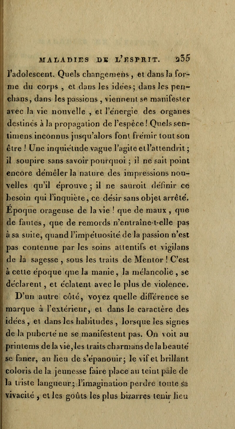 l'adolescent. Quels changemens , et dans la for- me du corps , et dans les idées; dans les pen- chans, dans les passions , viennent se manifester avec la vie nouvelle , et l'énergie des organes destinés à la propagation de l'espèce! Quels sen^ timens inconnus jusqu'alors font frémir tout son être ! Une inquiétude vague l'agite etl'attendrit ; il soupire sans savoir pourquoi ; il ne sait point encore démêler la nature des impressions nou- velles qu'il éprouve ; il ne sauroit définir ce besoin qui l'inquiète, ce désir sans objet arrête'. Epoque orageuse de la vie ! que de maux , que de fautes, que de remords n'entraîne-t-elle pas à sa suite, quand l'impétuosité de la passion n'est pas contenue par les soins attentifs et vigilans de la sagesse , sous les traits de Mentor ! C'est à cette époque que la manie, la mélancolie , se déclarent, et éclatent avec le plus de violence. D'un autre coté, voyez quelle différence se marque à l'extérieur, et dans le caractère des idées, et dans les habitudes , lorsque les signes de la puberté ne se manifestent pas. On voit au prinlems de la vie, les traits charmans delabeautë se faner, au lieu de s'épanouir; le vif et brillant coloris de la jeunesse faire place au teint pâle de la triste langueur; l'imagination perdre toute s'a vivacité > et les goûts les plus bizarres tenir lieu