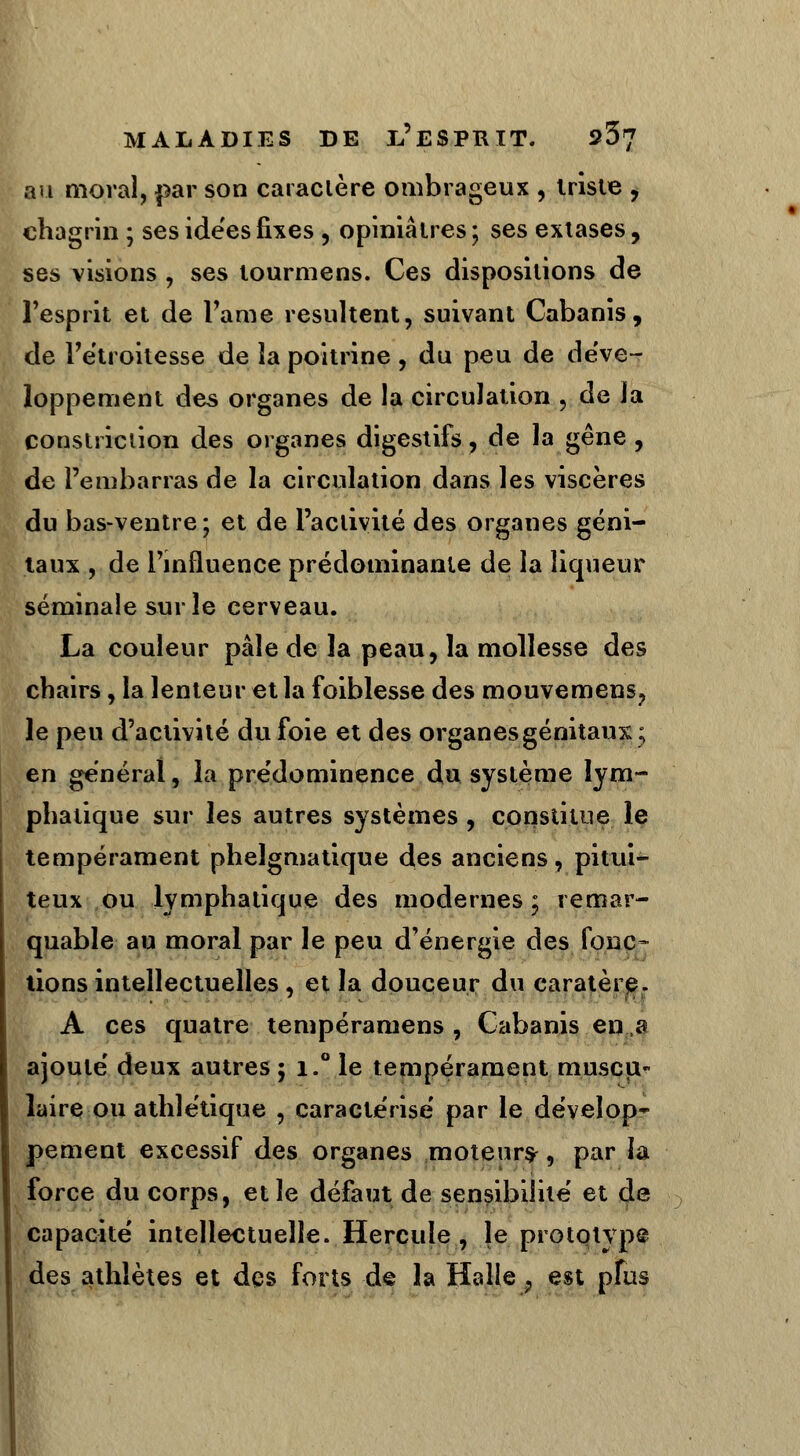 au moral, par son caractère ombrageux , triste , chagrin ; ses ide'es fixes , opiniâtres ; ses extases, ses visions , ses tourmens. Ces dispositions de l'esprit et de Famé résultent, suivant Cabanis, de l'étroitesse de îa poitrine , du peu de déve- loppement des organes de la circulation , de la constriction des organes digestifs, de la gêne , de l'embarras de la circulation dans les viscères du bas-ventre; et de l'activité des organes géni- taux , de l'influence prédominante de la liqueur séminale sur le cerveau. La couleur pâle de la peau, la mollesse des chairs, la lenteur et la foiblesse des mouvemens? le peu d'activité du foie et des organes génitaux; en général, îa prédominence du système lym- phatique sur les autres systèmes , constitue le tempérament phelgmatique des anciens, pitui- teux ou lymphatique des modernes ; remar- quable au moral par le peu d'énergie des fonc- tions intellectuelles , et la douceur du caratère. A ces quatre tempéramens , Cabanis en a ajouté deux autres ; i.° le tempérament muscu- laire ou athlétique , caractérisé par le dévelop* pement excessif des organes moteur^ 9 par la force du corps, et le défaut de sensibilité et de capacité intellectuelle. Hercule, le prototvpé des athlètes et des forts de la Halle , est pfus