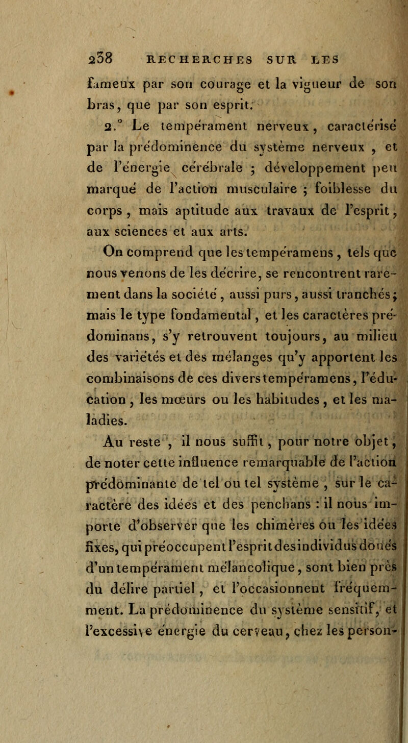 Fameux par son courage et la vigueur de son bras, que par son esprit. 2.° Le tempérament nerveux, caractérisé par la prédominence du système nerveux , et de l'énergie cérébrale ; développement peu marqué de l'action musculaire ; foiblesse du corps, mais aptitude aux travaux de l'esprit, aux sciences et aux arts. On comprend que lestempéramens , tels que nous venons de les décrire, se rencontrent rare- ment dans la société , aussi purs, aussi tranchés ; mais le type fondamental, et les caractères pré- dominans, s'y retrouvent toujours, au milieu des variétés et des mélanges qu'y apportent les combinaisons de ces diverstempéramens, l'édu- cation , les mœurs ou les habitudes , et les ma- ladies. Au reste , il nous suffit, pour notre objet, de noter cette influence remarquable de l'action prédominante de tel ou tel système , sur le ca- ractère des idées et des penchans : il nous im- porte d'observer que les chimères ou les idées fixes, qui préoccupent l'espritdesindividus doués d'un tempérament mélancolique, sont bien près du délire partiel , et l'occasionnent fréquem- ment. La prédominence du système sensiùf, et l'excessive énergie du cerveau, chez lesperson-