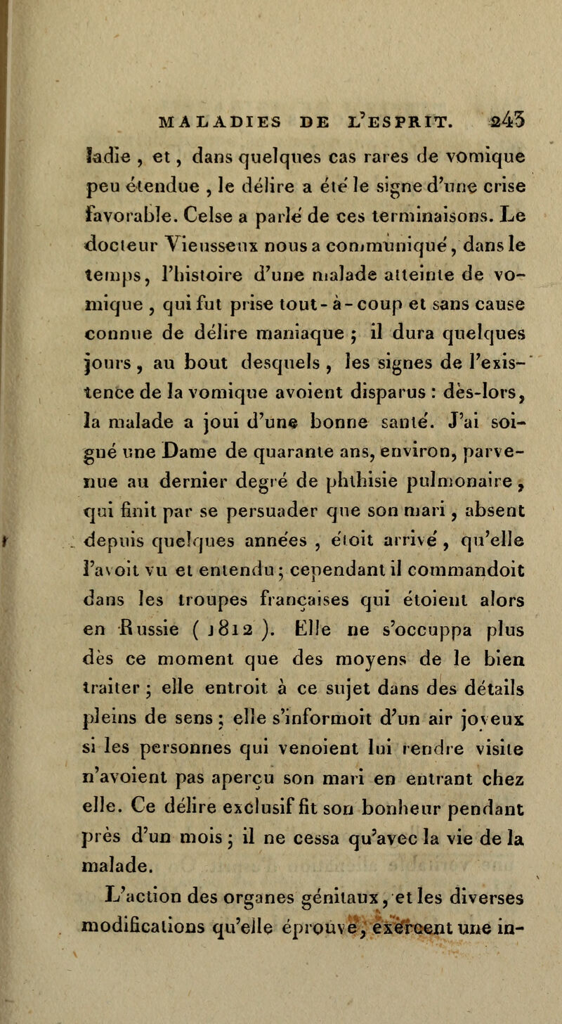 ïadle , et, dans quelques cas rares de vomique peu étendue , le délire a été' le signe d'une crise favorable. Celse a parle de ces terminaisons. Le docleur Vieusseux nous a communique', dans le temps, l'histoire d'une malade atteinte de vo- mique , qui fut prise tout-à-coup et sans cause connue de délire maniaque ; il dura quelques jours, au bout desquels , les signes de l'exis- tence de la vomique avoient disparus : dès-lors, la malade a joui d'une bonne santé'. J'ai soi- gné une Dame de quarante ans, environ, parve- nue au dernier degré de phthisie pulmonaire, qui finit par se persuader que son mari, absent depuis quelques années , e'toît arrivé, qu'elle Fa voit vu et entendu ; cependant il commandoit dans les troupes françaises qui étoient alors en Russie ( j8i2 ). Elle ne s'occuppa plus dès ce moment que des moyens de le bien traiter ; elle entroit à ce sujet dans des détails pleins de sens ; elle s'informoit d'un air joveux si les personnes qui venoient lui rendre visite n'avoient pas aperçu son mari en entrant chez elle. Ce délire exclusif fit son bonheur pendant près d'un mois ; il ne cessa qu'avec la vie de la malade. L'action des organes génitaux, et les diverses modifications qu'elle éprouve, exercent une in-