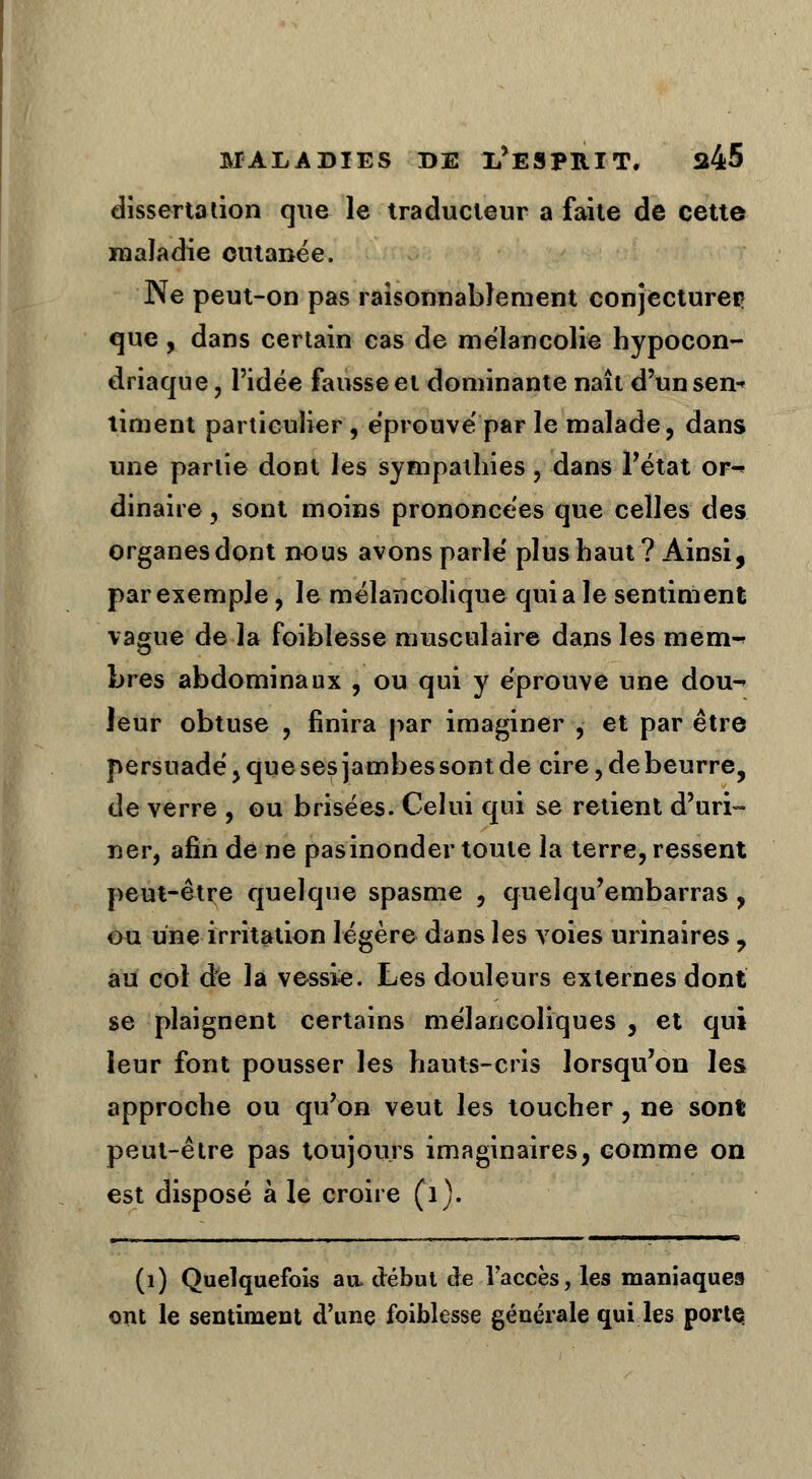 dissertation que le traducteur a faite de cette maladie cutanée. Ne peut-on pas raisonnablement conjecturer: que , dans certain cas de mélancolie hypocon- driaque, l'idée fausse et dominante naît d'un sen- timent particulier, éprouve' par le malade, dans une partie dont les sympathies, dans l'état or^ dinaire, sont moins prononcées que celles des organes dont nous avons parle plus haut? Ainsi, par exemple, le mélancolique quia le sentiment vague de la foiblesse musculaire dans les mem^ bres abdominaux , ou qui y éprouve une dou-* leur obtuse , finira par imaginer , et par être persuadé,quesesjambes sont de cire, de beurre, de verre , ou brisées. Celui qui se retient d'uri- ner, afin de ne pasinonder toute la terre, ressent peut-être quelque spasme , queîqu'embarras, ou une irritation légère dans les voies urinaires , au coi de la vessie. Les douleurs externes dont se plaignent certains mélancoliques , et qui leur font pousser les hauts-cris lorsqu'on les approche ou qu'on veut les toucher, ne sont peut-être pas toujours imaginaires, comme on est disposé à le croire (1). (1) Quelquefois au, début de l'accès, les maniaques ont le sentiment d'une foiblesse générale qui les porte.