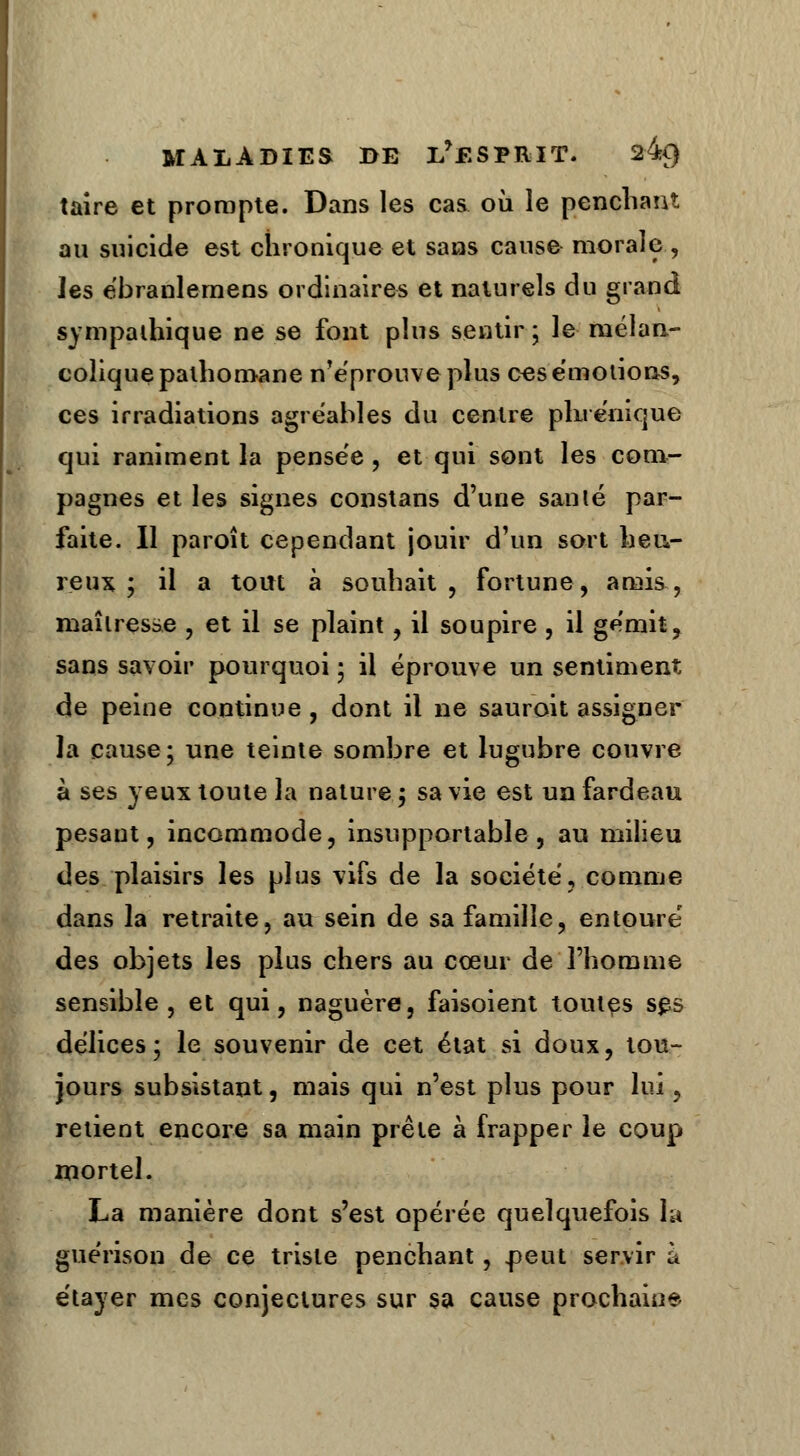 taire et prompte. Dans les cas où le penchant au suicide est chronique et sans cause morale , les ëbranlemens ordinaires et naturels du grand sympathique ne se font plus sentir ; le mélan- colique palhomane n'éprouve plus ces émotions, ces irradiations agréables du centre plu énique qui raniment la pensée , et qui sont les com- pagnes et les signes constans d'une santé par- faite. Il paroît cependant jouir d'un sort heu- reux ; il a tout à souhait, fortune, amis, maîtresse , et il se plaint, il soupire, il gémit, sans savoir pourquoi ; il éprouve un sentiment de peine continue , dont il ne sauroit assigner la cause ; une teinte sombre et lugubre couvre à ses yeux toute la nature ; sa vie est un fardeau pesaut, incommode, insupportable , au milieu des plaisirs les plus vifs de la société, comme dans la retraite, au sein de sa famille, entouré des objets les plus chers au cœur de l'homme sensible, et qui, naguère, faisoient toutes ses délices; le souvenir de cet état si doux, tou- jours subsistant, mais qui n'est plus pour lui , retient encore sa main prête à frapper le coup mortel. La manière dont s'est opérée quelquefois la guérison de ce triste penchant, jpeut servir a étayer mes conjectures sur sa cause prochaine.