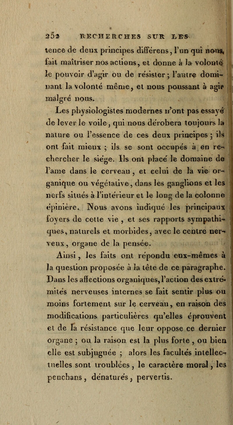 tence de deux principes differens, l'un qui nous, iait maîtriser nos actions, et donne à la volonté; le pouvoir d'agir ou de résister ; l'autre domi- nant la volonté même, et nous poussant à agip malgré nous. Les physiologistes modernes i/ont pas essayé' de lever le voile, qui nous dérobera toujours la nature ou l'essence de ces deux principes \ ils ont fait mieux ; ils se sont occupés à en re~ chercher le siège. Ils ont place' le domaine de Pâme dans le cerveau, et celui de la vie or-^ ganique ou végétative, dans les ganglions et les nerfs situés à l'intérieur et le long de la colonne épinière. Nous avons indiqué les principaux foyers de cette vie , et ses rapports sympathie ques, naturels et morbides, avec le centre ner- veux , organe de la pensée. Ainsi, les faits ont répondu eux-mêmes à la question proposée à la tête de ce paragraphe. Dans les affections organiques, l'action desexlré* mités nerveuses internes se fait sentir plus ou moins fortement sur le cerveau, en raison des modifications particulières qu'elles éprouvent et de la résistance que leur oppose ce dernier organe ; ou la raison est la plus forte , ou bien elle est subjuguée ; alors les facultés intellect tneîles sont troublées, le caractère moral, les penchans, dénaturés, pervertis.
