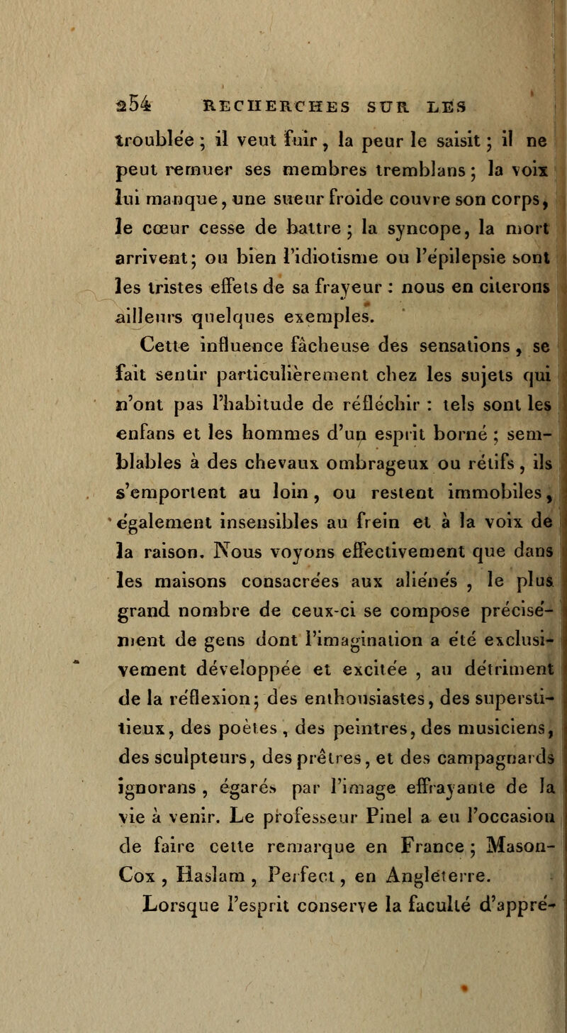 troublée ; il veut fuir, la peur le saisit ; il ne peut remuer ses membres tremblans ; la voix lui manque, «ne sueur froide couvre son corps, le cœur cesse de battre; la syncope, la mort arrivent; ou bien l'idiotisme ou l'épilepsie sont les tristes effets de sa frayeur : nous en citerons ailleurs quelques exemples. Cette influence fâcheuse des sensations, se fait sentir particulièrement chez les sujets qui n'ont pas l'habitude de réfléchir : tels sont les enfans et les hommes d'un esprit borné ; sem- blables à des chevaux ombrageux ou rétifs , ils s'emportent au loin, ou restent immobiles y également insensibles au frein et à la voix de la raison. Nous voyons effectivement que dans les maisons consacrées aux aîie'nés , le plus grand, nombre de ceux-ci se compose précisé- ment de gens dont l'imagination a été exclusi- vement développée et excitée , au détriment de la réflexion; des enthousiastes, des supersti- tieux, des poètes , des peintres, des musiciens, des sculpteurs, des prêtres, et des campagnards îgnorans , égarés par l'image effrayante de la vie à venir. Le professeur Pinel a eu l'occasion de faire cette remarque en France ; Mason- Cox , Ha si a m , Perfect, en Angleterre. Lorsque l'esprit conserve la faculté d'appré-