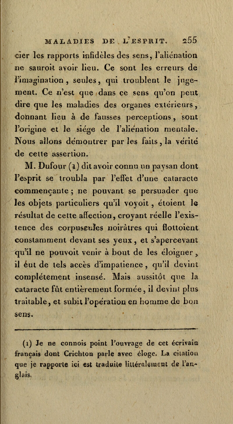 cîer les rapports infidèles des sens, l'aliénation ne saurok avoir lieu. Ce sont les erreurs de l'imagination, seules, qui troublent le juge- ment. Ce n'est que dans ce sens qu'on peut dire que les maladies des organes extérieurs, donnant lieu à de fausses perceptions, sont l'origine et le siège de l'aliénation mentale. Nous allons démontrer par les faits, la vérité de cette assertion. M. Dufour (l) dit avoir connu un paysan dont l'esprit se troubla par l'effet d'une cataracte commençante ; ne pouvant se persuader que les objets particuliers qu'il voyoit, étoient le résultat de cette affection, croyant réelle l'exis- tence des corpusstïïes noirâtres qui fîottoient constamment devant ses yeux, et s'apercevant qu'il ne pouvoit venir à bout de les éloigner, il eut de tels accès d'impatience , qu'il devint complètement insensé. Mais aussitôt que la cataracte fût entièrement formée, il devint plus traitable, et subit l'opération en homme de bon sens. (1) Je ne cannois point Pouvrage de cet écrivain français dont Crichton parle avec éloge. La citation que je rapporte ici est traduite littéralement de l'an- glais.
