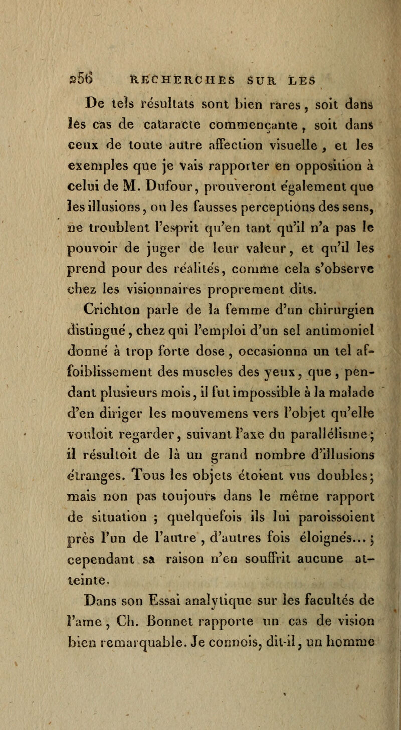 De tels résultats sont bien rares, soit dans les cas de cataracte commençante , soit dans ceux de toute autre affection visuelle , et les exemples que je Vais rapporter en opposition à celui de M. Dufour, prouveront également que les illusions, ou les fausses perceptions des sens, ne troublent l'esprit qu'en tant qu'il n'a pas le pouvoir de juger de leur valeur, et qu'il les prend pour des réalites, comme cela s'observe chez les visionnaires proprement dits. Crichton parle de la femme d'un chirurgien distingué, chez qui l'emploi d'un sel anlimoniel donné à trop forte dose , occasionna un tel af- faiblissement des muscles des yeux, que , pen- dant plusieurs mois, il fut impossible à la malade d'en diriger les mouvemens vers l'objet qu'elle vouloit regarder, suivant l'axe du parallélisme; il résuhoit de là un grand nombre d'illusions étranges. Tous les objets étoient vus doubles; mais non pas toujours dans le même rapport de situation ; quelquefois ils lui paroissoient près l'un de l'autre , d'autres fois éloignés... ; cependant sa raison n'en souffrit aucune at- teinte. Dans son Essai analytique sur les facultés de l'arae , Ch. Bonnet rapporte un cas de vision bien remarquable. Je connois, dit-il, un homme