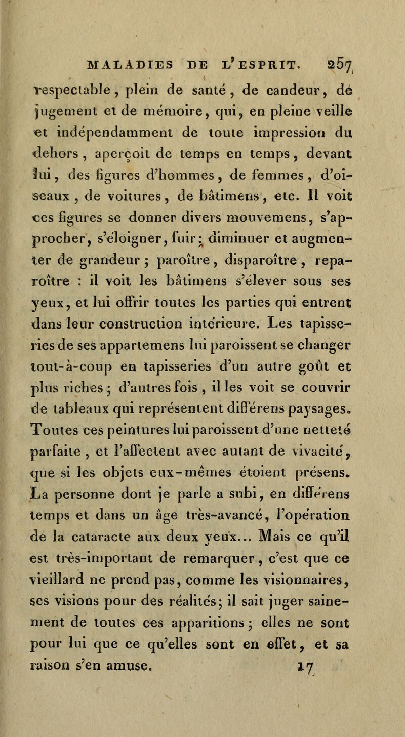 respectable, plein de santé, de candeur, dé jugement et de mémoire, qui, en pleine veille et indépendamment de toute impression du dehors , aperçoit de temps en temps, devant lui, des figures d'hommes , de femmes , d'oi- seaux , de voitures, de bâtimens, etc. Il voit ces figures se donner divers mouvemens, s'ap- procher, s'éloigner, fuir: diminuer et augmen- ter de grandeur ; paraître , disparaître , repa- roître : il voit les bâtimens s'élever sous ses yeux, et lui offrir toutes les parties qui entrent dans leur construction intérieure. Les tapisse- ries de ses appartemens lui paroissent se changer tout-à-coup en tapisseries d'un autre goût et plus riches; d'autres fois , il les voit se couvrir de tableaux qui représentent diflérens paysages. Toutes ces peintures lui paroissent d'une netteté parfaite , et l'affectent avec autant de vivacité, que si les objets eux-mêmes étoient présens* La personne dont je parle a subi, en différens temps et dans un âge très-avancé, l'opération de la cataracte aux deux yeux... Mais ce qu'il est très-important de remarquer, c'est que ce vieillard ne prend pas, comme les visionnaires, ses visions pour des réalités; il sait juger saine- ment de toutes ces apparitions ; elles ne sont pour lui que ce qu'elles sont en effet, et sa raison s'en amuse. a. 7