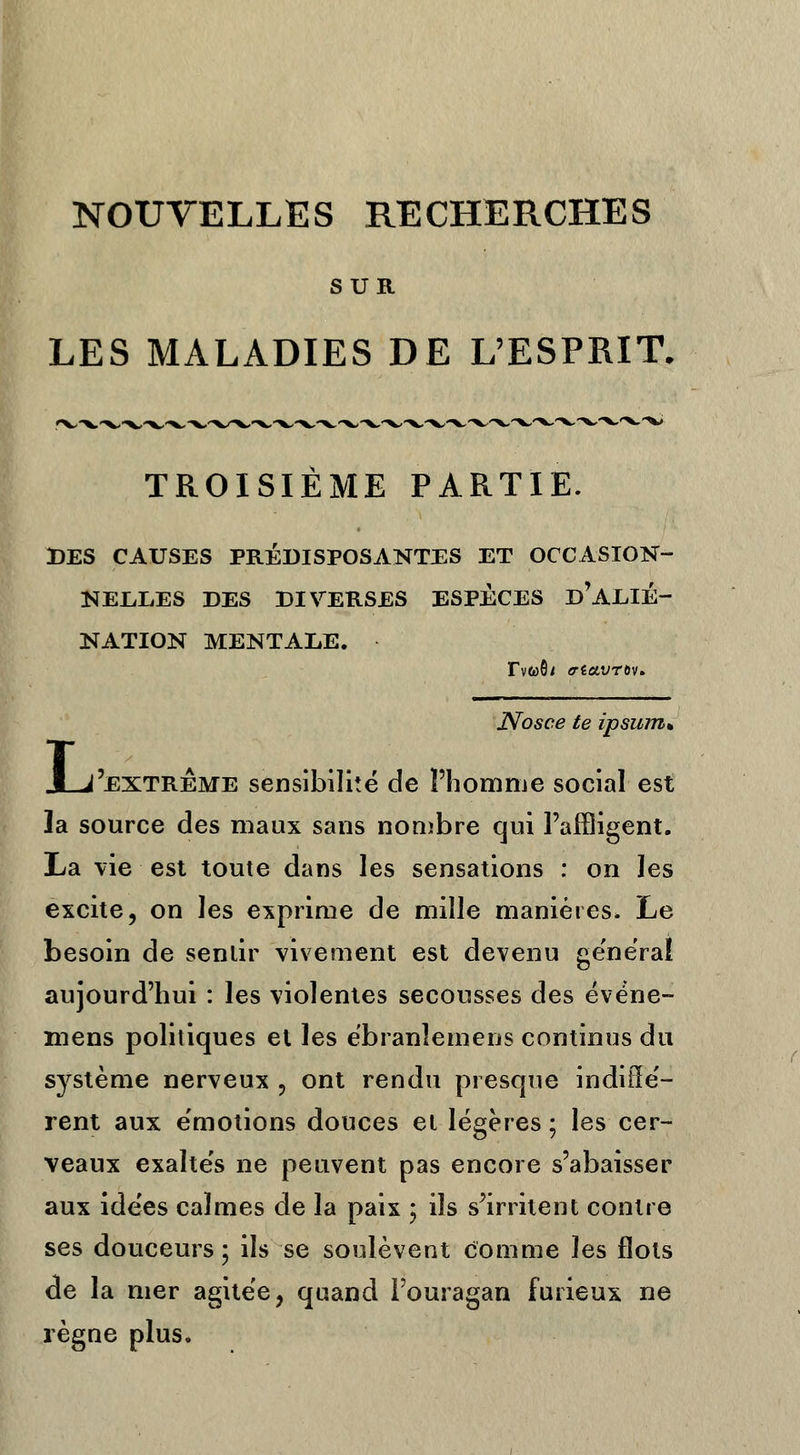 NOUVELLES RECHERCHES SUR LES MALADIES DE L'ESPRIT. TROISIÈME PARTIE. DES CAUSES PRÉDISPOSANTES ET OCCASION- NELLES DES DIVERSES ESPÈCES d'ALIÉ- NATION MENTALE. Tvwôi crtccvrov* Nosce te ipsum* Aj'extreme sensibilité de l'homme social est la source des maux sans nombre qui l'affligent. La vie est toute dans les sensations : on les excite, on les exprime de mille manières. Le besoin de sentir vivement est devenu général aujourd'hui : les violentes secousses des événe- mens politiques et les ébranîemens continus du système nerveux , ont rendu presque indiffé- rent aux émotions douces et légères ; les cer- veaux exaltés ne peuvent pas encore s'abaisser aux idées calmes de la paix ; ils s'irritent contre ses douceurs ; ils se soulèvent comme les flots de la mer agitée, quand l'ouragan furieux ne règne plus.