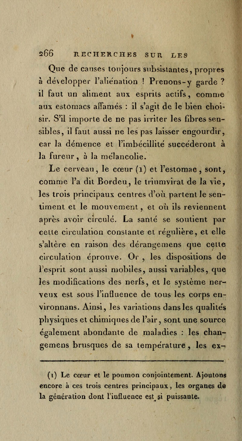 Que de causes toujours subsistantes, propres à développer l'aliénation ! Prenons-y garde ? il faut un aliment aux esprits actifs, comme aux estomacs affamés : il s'agit de le bien choi- sir. S'il importe de ne pas irriter les libres sen- sibles, il faut aussi ne les pas laisser engourdir, car la démence et l'imbécillité succéderont à la fureur, à la mélancolie. Le cerveau, le cœur (1) et l'estomac, sont, comme l'a dit Bordeu, le triumvirat de la vie, les trois principaux centres d'où partent le sen- timent et le mouvement, et où ils reviennent après avoir circulé. La santé se soutient par cette circulation constante et régulière, et elle s'altère en raison des dérangemens que celte circulation éprouve. Or , les dispositions de l'esprit sont aussi mobiles, aussi variables, que les modifications des nerfs, et le système ner- veux est sous l'influence de tous les corps en- vironnans. Ainsi, les variations dans les qualités physiques et chimiques de l'air, sont une source également abondante de maladies : les chan- gemens brusques de sa température , les ex^ (i) Le cœur et le poumon conjointement. Ajoutons encore à ces trois centres principaux, les organes <3,e la génération dont l'influence estsi puissante.