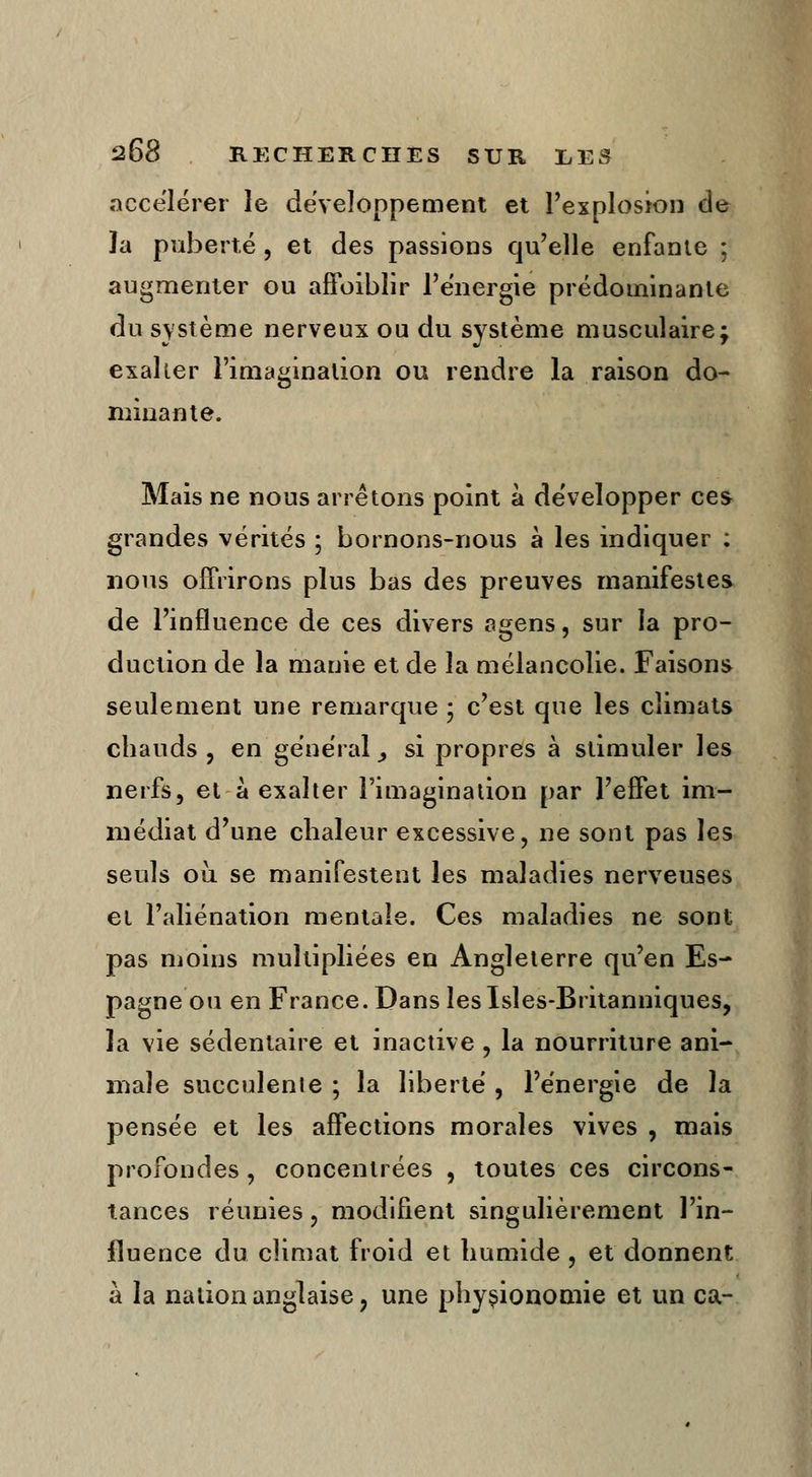 accélérer le développement et l'explosion de ïa puberté , et des passions qu'elle enfante ; augmenter ou affaiblir l'énergie prédominante du système nerveux ou du système musculaire; exaller l'imagination ou rendre la raison do- minante. Mais ne nous arrêtons point à développer ces grandes vérités ; bornons-nous à les indiquer ; nous offrirons plus bas des preuves manifestes de l'influence de ces divers agens, sur la pro- duction de la manie et de la mélancolie. Faisons seulement une remarque ; c'est que les climats chauds , en général > si propres à stimuler les nerfs, et à exalter l'imagination par l'effet im- médiat d'une chaleur excessive, ne sont pas les seuls où se manifestent les maladies nerveuses et l'aliénation mentale. Ces maladies ne sont pas moins multipliées en Angleterre qu'en Es- pagne ou en France. Dans Îeslsles-Britanniques, la vie sédentaire et inactive , la nourriture ani- male succulente ; la liberté , l'énergie de la pensée et les affections morales vives , mais profondes , concentrées , toutes ces circons- tances réunies, modifient singulièrement l'in- fluence du climat froid et humide , et donnent à la nation anglaise ? une physionomie et un ca-