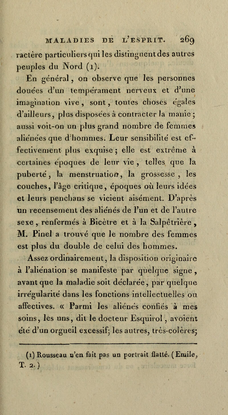 ractère particuliers qui les distinguent des autres peuples du Nord (1). En général, on observe que les personnes douées d'un tempérament nerveux et d'une imagination vive, sont, toutes choses e'gales d'ailleurs, plus disposées à contracter la manie ; aussi voit-on un plus grand nombre de femmes aliénées que d'hommes; Leur sensibilité est e£* fectivement plus exquise ; elle est extrême à certaines époques de leur vie , telles que la puberté, la menstruation, la grossesse, les couches, l'âge critique, époques où leurs idées et leurs penchans se vicient aisément. D'après un recensement des aliénés de l'un et de l'autre sexe , renfermés à Bicètre et à la Salpêtrière , M. Pinel a trouvé que le nombre des femmes est plus du double de celui des hommes. Assez ordinairement, la disposition originaire à l'aliénation se manifeste par quelque signe, avant que la maladie soit déclarée, par quelque irrégularité dans les fonctions intellectuelles ou affectives. <c Parmi les aliénés confiés à mes soins, les uns, dit le docteur Esquirol, avoient été d'un orgueil excessif; les autres, très-colères* (1) Rousseau u'en fait pas un portrait flatté. (Emile, T. 2.)