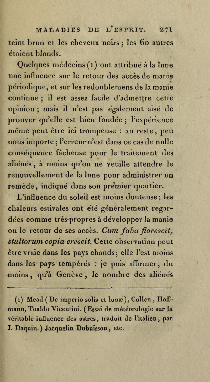 teint brun et les cheveux noirs ; les 60 autres étoient blonds. Quelques médecins (1) ont attribue à la lune une influence sur le retour des accès de manie périodique, et sur les redoubîemens de la manie continue ; il est assez facile d'admettre cetre opinion * mais il n'est pas également aisé de prouver qu'elle est bien fondée ; l'expérience même peut être ici trompeuse : au reste , peu nous importe ; l'erreur n'est dans ce cas de nulle conséquence fâcheuse pour le traitement des aliénés, à moins qu'on ne veuille attendre le renouvellement de la lune pour administrer un remède, indiqué dans son premier quartier. L'influence du soleil est moins douteuse* les chaleurs estivales ont e'té généralement regar- dées comme très-propres à développer la manie ou le retour de ses accès. Cum faba florescit, stultorum copia crescit. Cette observation peut être vraie dans les pays chauds* elle l'est moins dans les pays tempérés : je puis affirmer, du «ioins, qu'à Genève , le nombre des aliénés (1) Mead ( De imperio solis et lunae), Cullen , Hoff- mann, Toaldo Yicenlini. ( Essai de météorologie sur la véritable influence des astres, traduit de l'italien, par J. Daquin.) Jacquelin Dubuisson, etc.