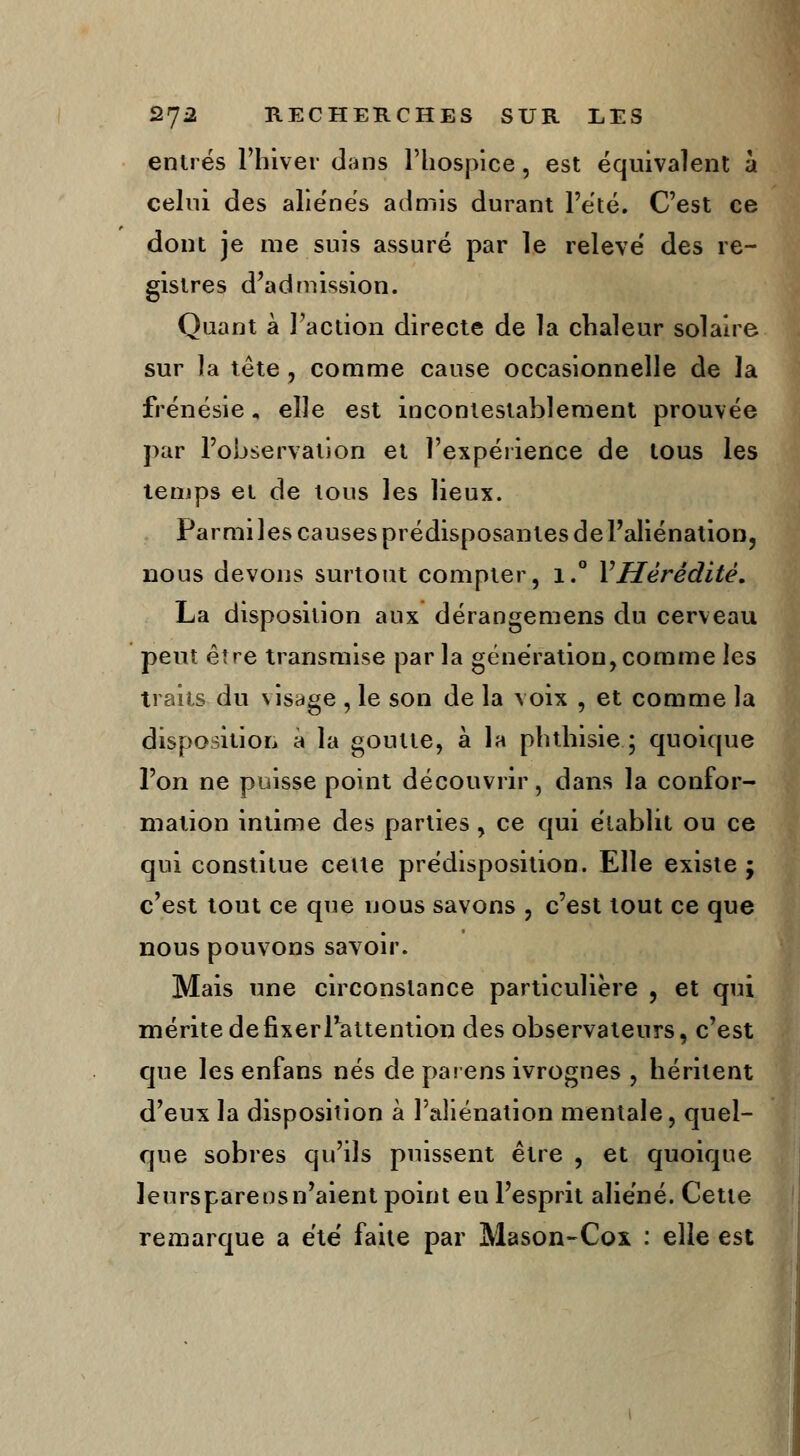 entrés l'hiver dans l'hospice, est équivalent à celui des alie'nés admis durant l'été. C'est ce dont je nie suis assuré par le relevé' des re- gistres d'admission. Quant à l'action directe de la chaleur solaire sur la tête , comme cause occasionnelle de la frénésie, elle est incontestablement prouvée par l'observation et l'expérience de tous les temps et de tous les lieux. Parmi les causes prédisposantes de l'aliénation, nous devons surtout compter, i.° Y Hérédité. La disposition aux dérangemens du cerveau peut être transmise par la génération, comme les traits du visage , le son de la voix , et comme la disposition à la goutte, à la phthisie ; quoique l'on ne puisse point découvrir, dans la confor- mation intime des parties, ce qui établit ou ce qui constitue celte prédisposition. Elle existe ; c'est tout ce que nous savons , c'est tout ce que nous pouvons savoir. Mais une circonstance particulière , et qui mérite de fixer Inattention des observateurs, c'est que les enfans nés de par ens ivrognes , héritent d'eux la disposition à l'aliénation mentale, quel- que sobres qu'ils puissent être , et quoique leurspareosn'aient point eu l'esprit aliéné. Cette remarque a été faite par Mason-Cox : elle est