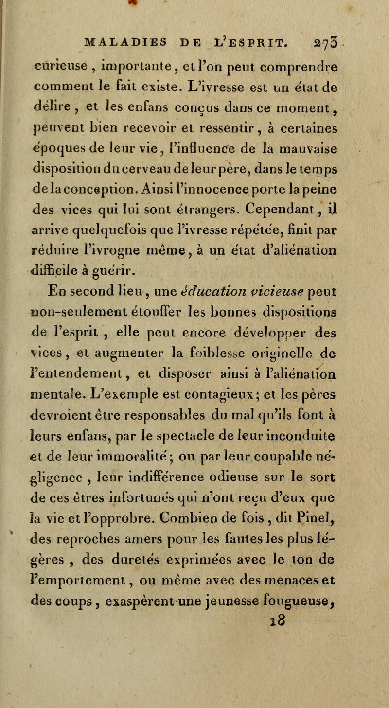 curieuse , importante, et l'on peut comprendre comment le fait existe. L'ivresse est un état de délire , et les enfans conçus dans ce moment, peuvent bien recevoir et ressentir, à certaines époques de leur vie, l'influence de la mauvaise disposition du cerveau de leur père, dans le temps delà conception. Ainsi l'innocence porte la peine des vices qui lui sont étrangers. Cependant, U arrive quelquefois que l'ivresse répétée, finit par réduire l'ivrogne même, à un état d'aliénation difficile à guérir. En second lieu, une éducation vicieuse peut non-seulement étouffer les bonnes dispositions de l'esprit , elle peut encore développer des vices, et augmenter la foiblesse originelle de l'entendement, et disposer ainsi à l'aliénation mentale. L'exemple est contagieux; et les pères devroient être responsables du mal qu'ils font à leurs enfans, par le spectacle de leur inconduite et de leur immoralité'; ou par leur coupable ne'- gligence , leur indiffe'rence odieuse sur le sort de ces êtres infortunés qui n'ont reçu d'eux que la vie et l'opprobre. Combien de fois , dit Pinel, des reproches amers pour les fautes les plus lé- gères , des duretés exprime'es avec Je ton de l'emportement, ou même avec des menaces et des coups, exaspèrent une jeunesse fougueuse, 18