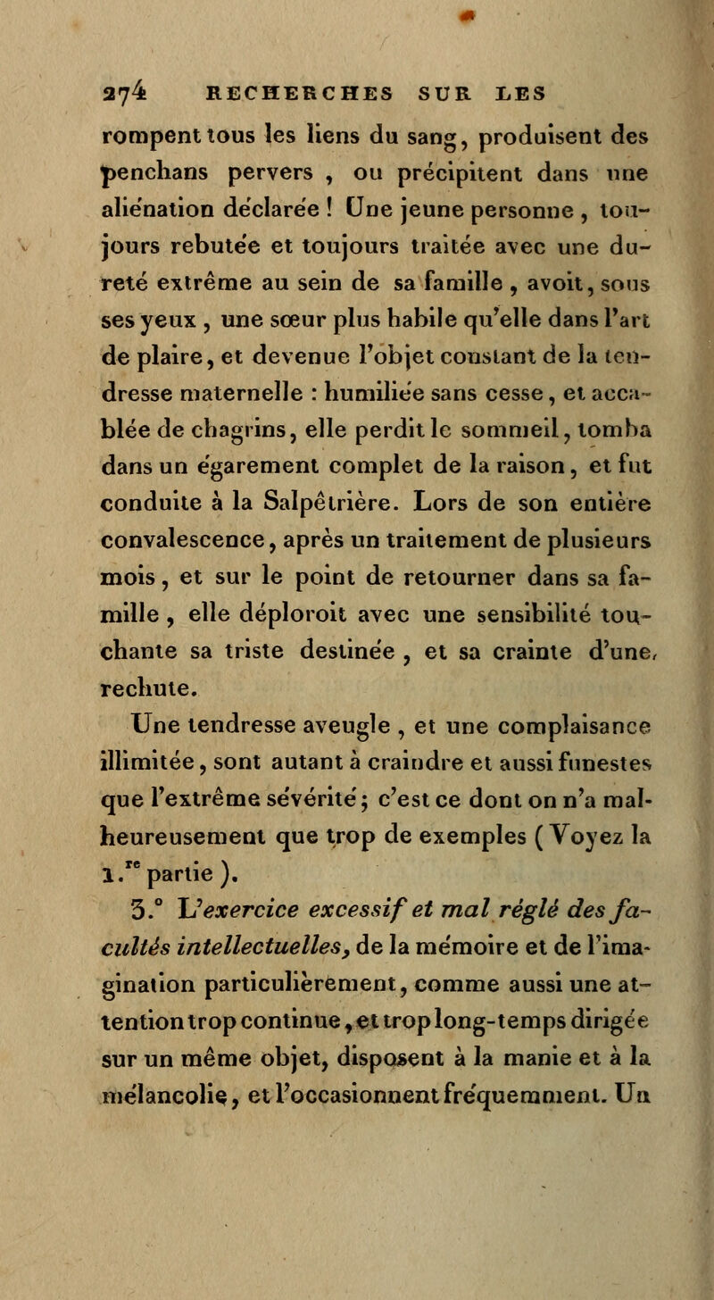 rompent tous les liens du sang, produisent des J>enchans pervers , ou précipitent dans une alie'nation dëclare'e ! Une jeune personne , tou- jours rebutée et toujours traitée avec une du- reté extrême au sein de sa famille , avoit, sons ses yeux , une sœur plus habile qu'elle dans l'art de plaire, et devenue l'objet constant de la ten- dresse maternelle : humiliée sans cesse, et acca- blée de chagrins, elle perdit le sommeil, tomba dans un égarement complet de la raison, et fut conduite à la Salpêtrière. Lors de son entière convalescence, après un traitement de plusieurs mois, et sur le point de retourner dans sa fa- mille , elle déploroit avec une sensibilité tou- chante sa triste destinée , et sa crainte d'une, rechute. Une tendresse aveugle , et une complaisance illimitée, sont autant à craindre et aussi funestes que l'extrême sévérité; c'est ce dont on n'a mal- heureusement que trop de exemples ( Voyez la 1. partie ). 3.° JJ exercice excessif et mal réglé des fa- cultés intellectuelles> de la mémoire et de l'ima- gination particulièrement, comme aussi une at- tention trop continue f et trop long-temps dirigée sur un même objet, disposent à la manie et à la mélancolie, et l'occasionnent fréquemment. Un