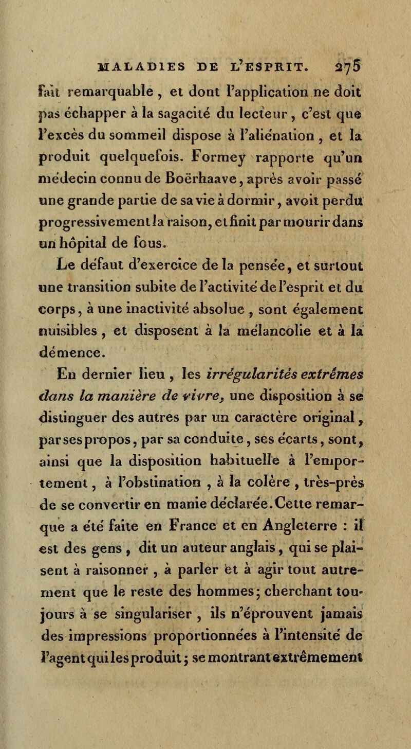 Fait remarquable, et dont l'application ne doit pas échapper à la sagacité du lecteur, c'est que l'excès du sommeil dispose à l'aliénation , et la produit quelquefois. Formey rapporte qu'un médecin connu de Boërhaave, après avoir passé une grande partie de sa vie à dormir, avoit perdu progressivement la raison, et finit par mourir dans un hôpital de fous. Le défaut d'exercice de la pensée, et surtout une transition subite de l'activité de l'esprit et du corps, à une inactivité absolue , sont également nuisibles , et disposent à la mélancolie et à la démence. En dernier lieu , les irrégularités extrêmes dans la manière de vivre, une disposition à se distinguer des autres par un caractère original, par ses propos, par sa conduite, ses écarts, sont, ainsi que la disposition habituelle à l'empor- tement , à l'obstination , à la colère , très-près de se convertir en manie déclarée.Cette remar- que a été faite en France et en Angleterre : il est des gens , dit un auteur anglais, qui se plai- sent à raisonner , à parler et à agir tout autre- ment que le reste des hommes; cherchant tou- jours à se singulariser , ils n'éprouvent jamais des impressions proportionnées à l'intensité de l'agent qui les produit ; se montrant extrêmement