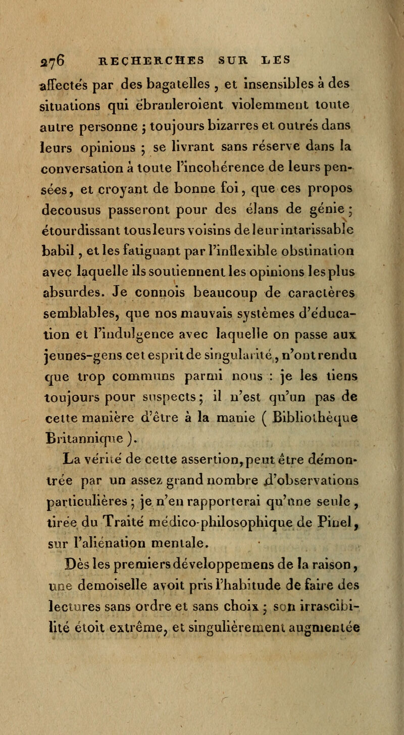 affectes par des bagatelles , et insensibles à des situations qui ëbranleroient violemment toute autre personne ; toujours bizarres et outres dans leurs opinions ; se livrant sans réserve dans la conversation à toute l'incohérence de leurs pen- sées, et croyant de bonne foi, que ces propos décousus passeront pour des élans de génie ; étourdissant tousleurs voisins de leur intarissable babil, et les fatiguant par l'inflexible obstination avec laquelle ils soutiennent les opinions les plus absurdes. Je connois beaucoup de caractères semblables, que nos mauvais systèmes d'éduca- tion et l'indulgence avec laquelle on passe aux jeunes-gens cet esprit de singularité, n'ont rendu que trop communs parmi nous : je les tiens toujours pour suspects ; il n'est qu'un pas de cette manière d'être à la manie ( Bibliothèque Britannique ). La vérité de cette assertion,peut être de'mon- trée par un assez grand nombre d'observations particulières ; je n'en rapporterai qu'une seule , tirée du Traité médico-philosophique de Pinel, sur l'aliénation mentale. Dès les premiers développemens de la raison, une demoiselle avoit pris l'habitude de faire des lectures sans ordre et sans choix j son irrascibi- lité étoit extrême, et singulièrement augmentée
