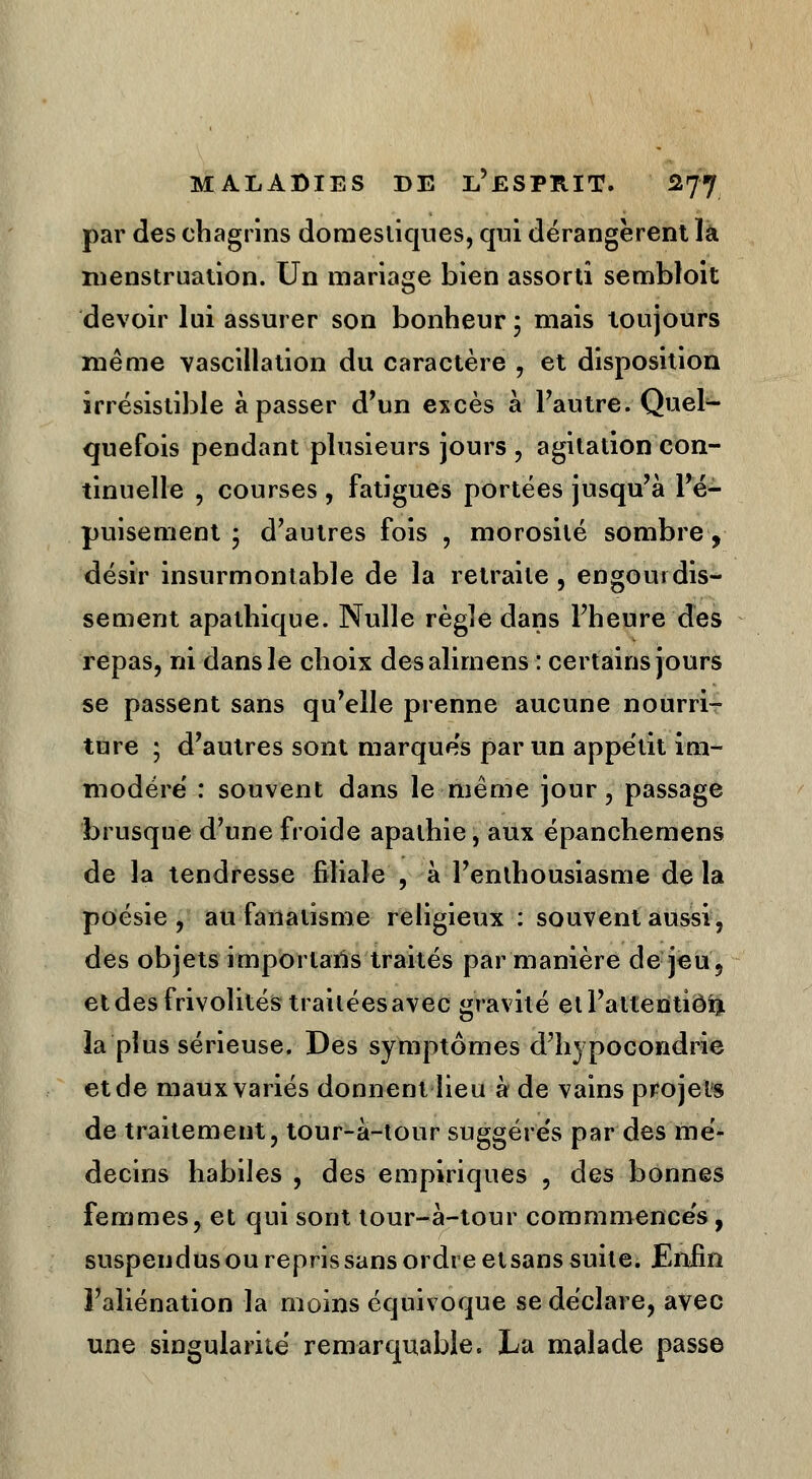 par des chagrins domestiques, qui dérangèrent la menstruation. Un mariage bien assorti sembloit devoir lui assurer son bonheur ; mais toujours même vasciilation du caractère \ et disposition irrésistible à passer d'un excès à l'autre. Quel- quefois pendant plusieurs jours , agitation con- tinuelle , courses , fatigues portées jusqu'à l'é- puisement • d'autres fois , morosité sombre y désir insurmontable de la retraite, engourdis- sement apathique. Nulle règle dans l'heure des repas, ni dans le choix desalirnens : certains jours se passent sans qu'elle prenne aucune nourri- ture ; d'autres sont marques par un appétit im- modéré : souvent dans le même jour, passage brusque d'une froide apathie, aux épanchemens de la tendresse filiale , à l'enthousiasme de la poésie, au fanatisme religieux : souvent aussi, des objets importarïs traités par manière de jeu? et des frivolités traitées avec gravité etl'attentiôfr la plus sérieuse. Des symptômes d'hypocondrie et de maux variés donnent lieu à de vains projets de traitement, tour-à-tour suggére's par des mé- decins habiles , des empiriques , des bonnes femmes, et qui sont tour-à-tour commmences, suspendus ou repris sans ordre etsans suite. Enfin l'aliénation la moins équivoque se déclare, avec une singularité remarquable. La malade passe