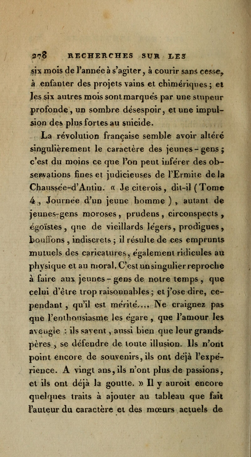 six mois de l'année à s'agiter, à courir sans cesse? à enfanter des projets vains et chimériques ; et Jes six autres mois sont marques par une stupeur profonde, un sombre désespoir, et une impul- sion des plus fortes au suicide. La révolution française semble avoir altéré singulièrement le caractère des jeunes-gens; c'est du moins ce que l'on peut inférer des ob- servations fines et judicieuses de l'Ermite de Ja Chaussée-d'Antin. « Je citerois, dit-il (Tome 4, Journée d'un jeune homme ) * autant de jeunes-gens moroses , prudens , circonspects , égoïstes, que de vieillards légers, prodigues, bouffons , indiscrets ; il résulte de ces emprunts mutuels des caricatures, également ridicules au physique et au moral. C'est un singulier reproché à faire aux jeunes-gens de notre temps, que celui d'être trop raisonnables ; et j'ose dire, ce- pendant , qu'il est mérité.... Ne craignez pas que l'enihousiasme les égare , que l'amour les aveugle : ils savent, aussi bien que leur grands- pères ^ se défendre de toute illusion. Us n'ont point encore de souvenirs, ils ont déjà l'expé- rience. A vingt ans, ils n'ont plus de passions, et ils ont déjà la goutte. » Il y auroit encore quelques traits à ajouter au tableau que fait l'auteur du caractère et des mœurs actuels de