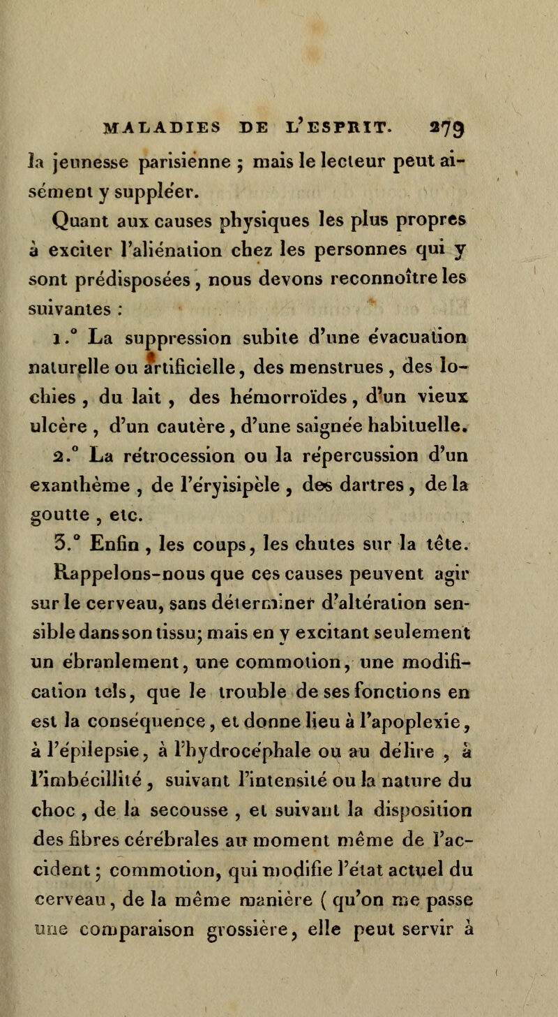 la jeunesse parisienne ; mais le lecteur peut ai- sément y suppléer. Quant aux causes physiques les plus propres à exciter l'aliénation chez les personnes qui y sont prédisposées, nous devons reconnoître les suivantes : i.° La suppression subite d'une évacuation naturelle ou artificielle, des menstrues , des lo- chies , du lait , des hémorroïdes, d'un vieux ulcère , d'un cautère, d'une saignée habituelle. â.° La rétrocession ou la répercussion d'un exanthème , de l'éryisipèle , des dartres , de la goutte , etc. 3.° Enfin , les coups, les chutes sur la tête. Rappelons-nous que ces causes peuvent agir sur le cerveau, sans déterminer d'altération sen- sible dans son tissu; mais en y excitant seulement un ébranlement, une commotion, une modifi- cation tels, que le trouble de ses fonctions en est la conséquence, et donne Heu à l'apoplexie, à l'épilepsie, à l'hydrocéphale ou au délire , à l'imbécillité , suivant l'intensité ou la nature du choc , de la secousse , et suivant la disposition des fibres cérébrales air moment même de l'ac- cident 1 commotion, qui modifie l'état actuel du cerveau, de la même manière ( qu'on me passe une comparaison grossière, elle peut servir à