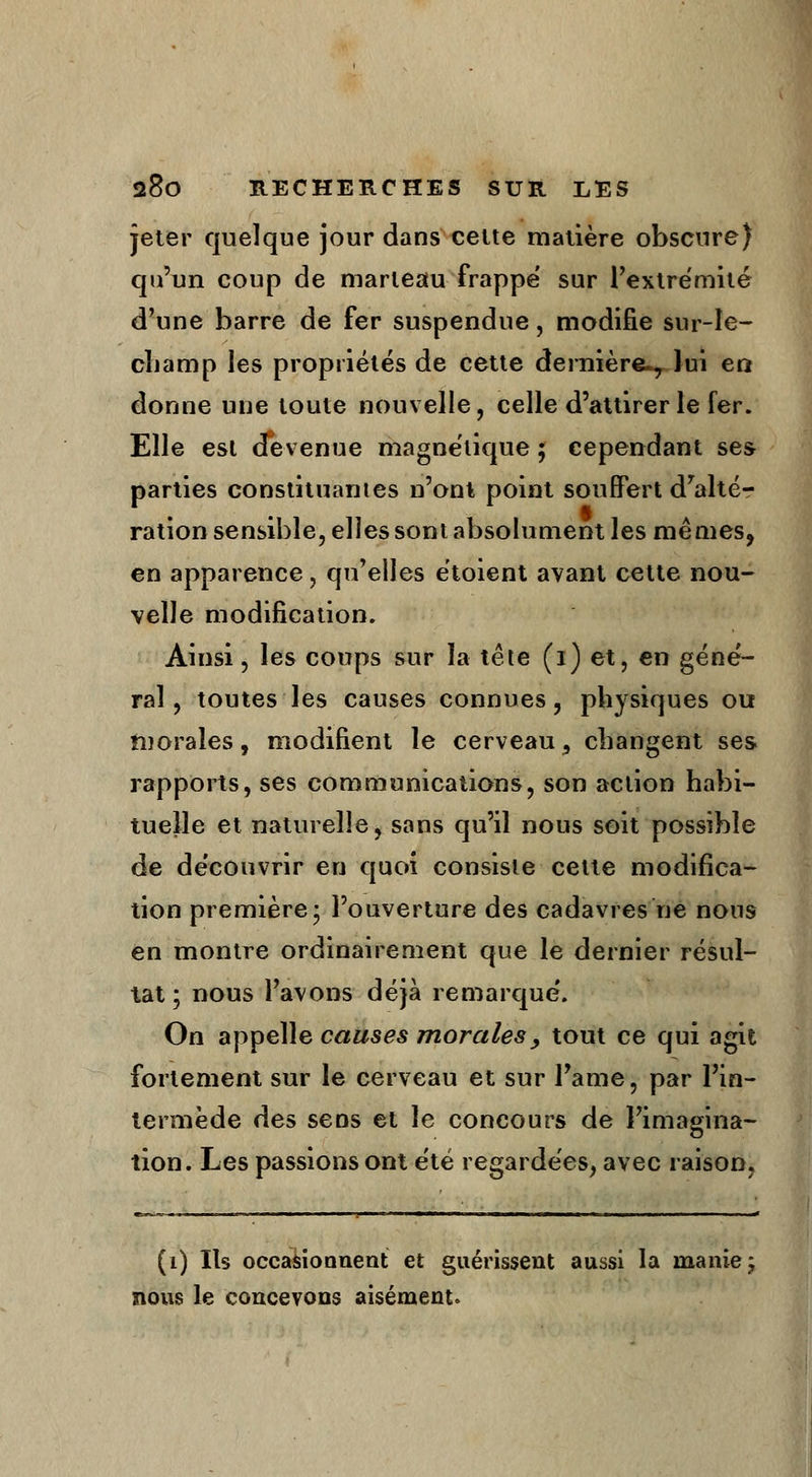 jeter quelque jour dans celte matière obscure) qu'un coup de marteau frappe' sur l'extrémité d'une barre de fer suspendue, modifie sur-le- champ les propriétés de cette dernière^ lui en donne une toute nouvelle, celle d'attirer le fer. Elle est devenue magnétique ; cependant ses parties constituâmes n'ont point souffert dralté- ration sensible, elles sont absolument les mêmes, en apparence, qu'elles étoient avant cette nou- velle modification. Ainsi, les coups sur la tête (i) et, en géné- ral, toutes les causes connues, physiques ou morales, modifient le cerveau s changent ses rapports, ses communications, son action habi- tuelle et naturelle, sans qu'il nous soit possible de découvrir en quoi consiste cette modifica- tion première; l'ouverture des cadavres ne nous en montre ordinairement que le dernier résul- tat ; nous l'avons déjà remarqué. On appelle causes morales, tout ce qui agit fortement sur le cerveau et sur Pâme, par l'in- termède des sens et le concours de l'imagina- tion. Les passions ont été regardées, avec raison, (1) Ils occasionnent et guérissent aussi la manie j nous le concevons aisément»