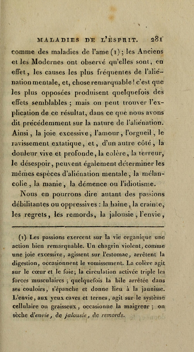 comme des maladies de Pâme (1) ; les Anciens et les Modernes ont observé qu'elles sont,.en effet, les causes les plus fréquentes de l'alié- nation mentale, et, chose remarquable ! c'est que les plus opposées produisent quelquefois des effets semblables ; mais on peut trouver Pex- plicalion de ce résultat, dans ce que nous avons dit précédemment sur la nature de l'aliénation. Ainsi, la joie excessive, Pamour , l'orgueil, le ravissement extatique, et, d'un autre côté , la douleur vive et profonde, la colère, la terreur, le désespoir, peuvent également déterminer les mêmes espèces d'aliénation mentale , la mélan- colie , la manie, la démence ou l'idiotisme. Nous en pourrons dire autant des passions débilitantes ou oppressives : la haine, la crainte, les regrets, les remords, la jalousie , Penvie, (i) Les passions exercent sur la vie organique une action bien remarquable. Un chagrin violent, comme une joie excessive, agissent sur l'estomac, arrêtent la digestion, occasionnent le vomissement. La colère agit sur le cœur et le foiej la circulation activée triple les forces musculaires ; quelquefois la bile arrêtée dans ses couloirs, s'épanche et donne lieu à la jaunisse. L'envie, aux yeux caves et ternes, agit sur le système cellulaire ou graisseux, occasionne la maigreur ; on sèche $ envie, de jalousie 3 de remords.